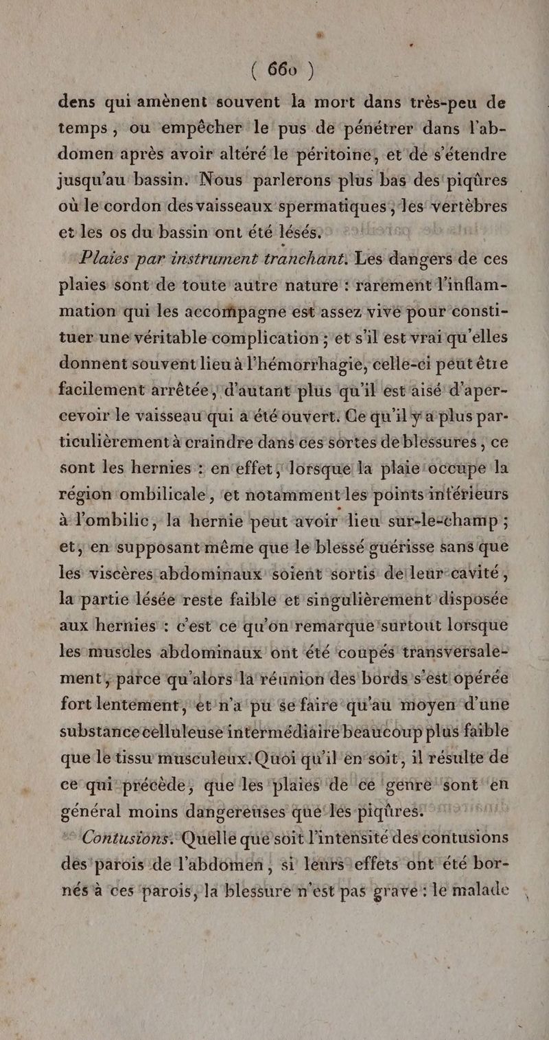 dens qui amènent souvent la mort dans très-peu de temps, ou empêcher le pus de pénétrer dans l'ab- domen après avoir altéré le péritoine, et dé s'étendre jusqu’au bassin. Nous parlerons plus bas des'piqüres où le cordon des vaisseaux spermatiques'; les vertèbres et les os du bassin ont été lésés. Plaïes par instrument tranchant. Les dangers de ces plaies sont de toute autre nature : rarement l'inflam- mation qui les accompagne est assez vivé pour consti- tuer une véritable complication ;'ét s'il est vrai qu'elles donnent souvent lieu à l’hémorrhagie, celle-ci peutèêtre facilement arrêtée | d'autant plus qu'il est'aisé d'aper- cevoir le vaisseau qui a été ouvert. Ce qu'il y a plus par- ticulièrement à craindre dans ces sortes deblessures , ce sont les hernies : en‘effet, lorsque la plaie:occupe la région ombilicale , ‘et notamment les points intérieurs à l'ombilic, la hernie peut avoir lieu sur-lesthamp ; et; en supposant même que le blessé guérisse sans que les viséères abdominaux soient sortis déileur-cavité, la partie lésée reste faible et singulièrement disposée aux hernies : c'est ce qu'on remarque'surtout lorsque les muscles abdominaux ont été coupés transvérsale- ment parce qu'alors la réunion des bords’s’est opérée fort lentement, ét n'a pu $e faire qu'au moyen d'une substancecelluleuse intermédiaire beaucoup plus faible que le tissu musculeux. Quoi qu'il en‘soit, il résulte de ce qui-précède, que les plaies de ce (génre sont en général moins dangereuses qué‘lés piqüres. Contusions. Quelle que’soit l'intensité des contusions des'parois de l'abdomen, si leurs effets ont été bor- nés à ces parois, la blessure n’est pas grave: le malade