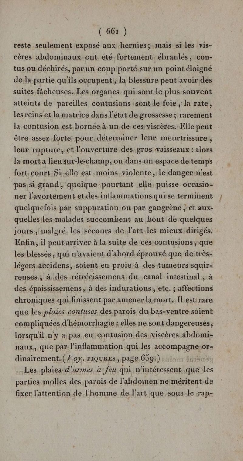 ( 66r ) reste seulement exposé aux hernies; mais sr les vis- cères abdominaux ont été fortement. ébranlés, con- tus.ou déchirés, parun coup porté.sur un point éloigné de la partie qu'ils occupent; la blessure peut avoir des suites ficheuses. Les organes qui-sontle plus souvent atteints de pareilles contusions :sont le foie ; la rate, lesreins et lamatrice dans l'état de grossesse ; rarement la contusion est bornée à un de ces: viscères.: Elle peut être assez forte pour déterminer leur meurtrissure,, leur rupture, et l'ouverture des gros vaisseaux : alors la mort a lieusur-le-champ, ou dans un espace de temps _ fort court Si-elle est moins violente, le danger n'est pas:si grand, quoique pourtant elle puisse occasio- ner l'avortement et. des inflammations quise terminent quelquefois par suppuration où par gangrène , et aux- quellesiles malades succombent au bout de quelques jours.;/malgré. les secours de l’art.les mieux dirigés. Enfin, il peut arriver à la suite de ces contusions; que les blessés , qui n'avaient d'abord-éprouvé que de:très- légers-accidens,.soïent en proie à des tumeurs squir- reuses ; à .des rétrécissemens du canal intestinal ;:à des épaississemens , à des indurations, etc. ; affections chroniques qui finissent par amener la mort. Il est:rare que les plaies contuses des parois du bas-ventre:soient compliquées d'hémorrhagie : elles ne sont dangereuses; lorsqu'il n’y a pas.eu contusion des viscères abdomi- naux, que par l’inflammation qui les accompagne.or- dinairement.( for. riQuRES, page 659!) Les plaies d'armes a feu qui n'intéressent que les parties molles des parois de l'abdomen nerméritent.de fixer l’attention de l’homme de l'art que, sous-le :rap-