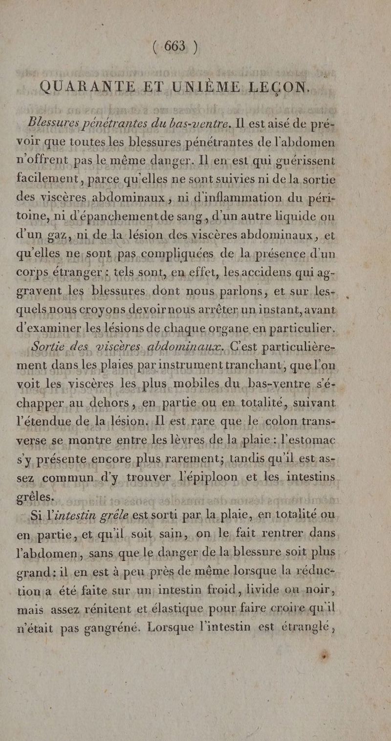 QUARANTE ET UNIÈME. LEÇON, Dlessures penetrantes du bas-ventre. I] est aisé de pré- voir que toutes les blessures pénétrantes de l'abdomen noffrent pas le même danger. Il en est qui guérissent facilement, parce qu'elles ne sont suivies ni de la sortie des viscères abdominaux; ni d'inflammation du péri- toine, ni d'é épanchementde sang, d'un autre liquide ou d'un gaz, ni de la lésion des viscères abdominaux, et qu'elles ne, sont pas.compliquées de; la présence d'un corps étranger : tels sont, en effet, les accidens qui ag- gravent les blessures dont nous parlons , et sur les- quels nous croyons devoirnous arrêter un instant, avant d'examiner.les lésions de chaque organe en particulier. Sortie des viscères. abdominaux... C'est particulière- ment dans les plaies par instrument tranchant, quel'on voit les viscères les plus mobiles du, bas-ventre s'é- chapper au dehors , en parue ou en totalité, suivant l'étendue de la lésion..Il est rare que le colon trans- verse se montre entre les lèvres de la plaie: l'estomac s'y présente encore plus rarement; tandis qu'il.est as- sez commun. d'y trouver l'épiploon .et les. intestins. grèles. Si l'intestin grêle esi sorti par, la plaie, en totalité ou en partie, et quil. soit sain, on le fait rentrer, dans l'abdomen; sans que le danger de.la blessure soit plus grand: il.en.est à peu près de même lorsque la réduc- tion:a été. faite sur un, intestin froid, livide ou-.noir, mais assez rénitent et élastique pour faire croire quil n'était pas gangréné. Lorsque l'intestin est étranglé, ÿ