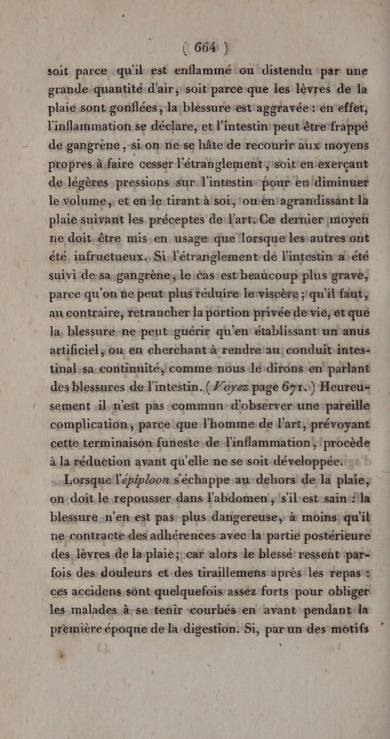 soit parce quil est enflammé ou distendu ‘par une grande quantité d'air; soit parce que les lèvres de la plaie sont gonflées ; la blessure est aggravée: eneffet, l'inflammation: se déclare; et l'intestin peut être frappé de gangrène ,-si.on ne se hâte ‘de recourir aux moyens propres àfaire cesser l'étranglement ;‘soit-enexerçant de légères pressions sur l'intestin pour en diminuer le volume ; et ende tirant à soi, ‘ouen agrandissantla plaie suivant les préceptes de l'art: Ce dernier moyen ne doit. être mis en usage que lorsque les autres ont été. infructueux.. Si. l'étranglement dé l'intestin: a : été suivi de:sa-gangrène; le cas est beaucoup plus grave, parce qu'on ne peut: plus réduire lerviscère qu'il faut, au contraire, retrancher la portion privée de vié,'etque la. blessure ne peut guérir qu'en établissant un anus artificiel; ou en cherchant à rendre'au: conduit intes- tinal.sa continuité, comme nous -le dirons en parlant des blessures de l'intestin. ( #oyez page 6#r.) Heureu= sement il. n'est pas commun d'observer une pareille complication, parce que l'homme de l'art, prévoyant cette terminaison funeste de linflammation , procède à la réduction avant qu'elle ne se soit développée:: . Lorsque l'épiploon s'échappe au dehors de la plaie, on doit le repousser dans l'abdomen ; s’ilest sain‘ la blessure n'en. est pas plus dangereuse, à moins qu'il ne-contracte des adhérences avec la partie postérieure des. lèvres de la plaie ;; car alors le blessé ressent :par- fois des. douleurs et.des tiraillemens après les repas: ces accidens sont quelquefois assez forts pour obliger les malades à:se tenir courbés-en avant pendant:la première époqne de la digestion. Si, par un des motifs L ,