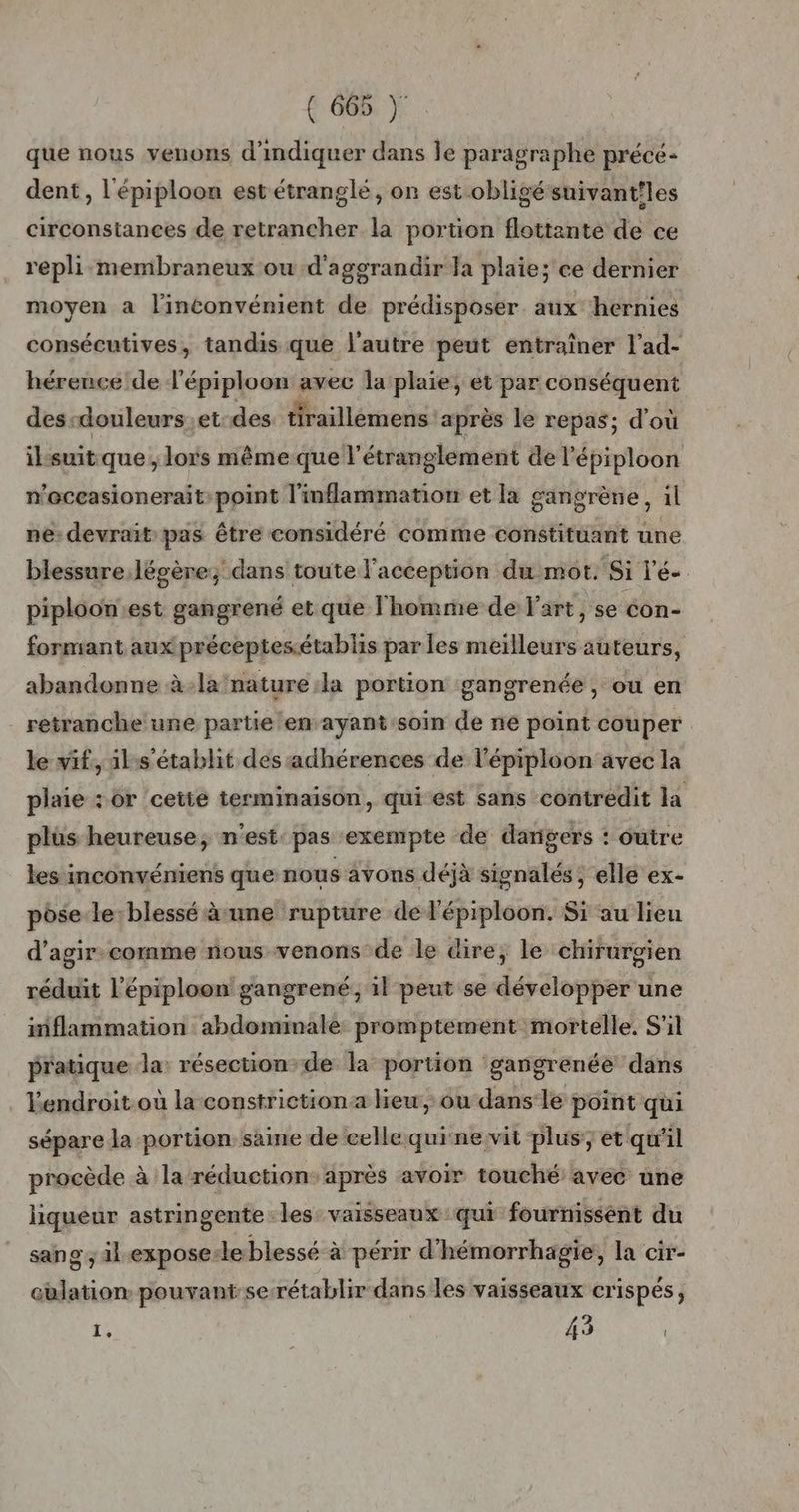 que nous venons d'indiquer dans Île paragraphe précé- dent, l'épiploon est étranglé, on est obligé suivantiles circonsiances de retrancher la portion flottante de ce repli membraneux ou -d'aggrandir la plaie; ce dernier moyen a l'inconvénient de prédisposer aux hernies consécutives, tandis que l’autre peut entraîner l’ad- hérence de l’épiploon avec la plaie, et par conséquent des-douleurs.et des tiraillèmens ‘après le repas; d'où ilsuit.que, lors même que l'étranglement de l'épiploon n'oceasionerait:point l'inflammation et la gangrènie, il ne: devrait pas être considéré comme constituant une blessure légère; dans toute l'acception du mot. Si l’é-. piploonest gangrené et que l'homme de art, se éon- formant aux préceptesétablis par les meilleurs auteurs, abandonne à-la nature:la portion gangrenée , ou en retranche une partie en ayant soin de ne point couper le vif, il:s'établit des adhérences de l'épiploon avec la plaie : or cette terminaison, qui est sans contredit la plüs heureuse, n'est: pas exempte de dangers : outre les inconvéniens que nous avons déjà signalés, elle ex- pose le:blessé à une rupture de l'épiploon. Si au lieu d’agir.comme nous venons de le dire, le chirurgien réduit l’'épiploon gangrené, il peut se développer une inflammation abdominale promptement mortelle, S'il pratique la: résection-de la portion gangrenée dans Yendroit.où la constriction:a heu, ou dans:le point qui sépare la portion saine de celle.quinervit plus:; et qu'il procède à la réduction: après avoir touché avec une liqueur astringente les vaisseaux qui fournissent du sang ; il -exposesle blessé à périr d'hémorrhagie, la cir- culation pouvant serétablir dans les vaisseaux crispés, 1: 43 |