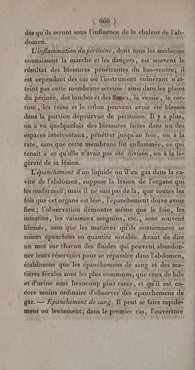dès qu ils seront sous l'influence de la chaleur de l'ab- domen. st L ‘inflammation. du per itoine , dont tous les médecins connaissent la marche et les dangers , est souvent le résultat des blessures pénétrantes du bas-ventre; il. est cependant des cas où l'instrument vulnérant n ‘at- teint pas cette membrane séreuse : ainsi dans les plaies du périnée, des lombes et des flancs, la vessie , le rec- tum , les réins et le colon peuvent avoir été blessés dans fi portion dépourvue de péritoine. Il y a plus, on à vu quelquefois des blessures faites dans un des espaces intercostaux, pénétrer jusqu au foie, ou à la rate, sans que cêtte membrane fût Here ce qui ténait à ce qu ‘elle n'avait pas été divisée, ou à la lé: gèreté de sa lésion. L'épanchement d'un liquide ou d'un gaz dans la ca- vité de l'abdomen , suppose la lésion de l'organe qui les renfer mait; mais il ne suit pas ‘de là, que toutes les fois que cet organe est lésé, l RS RE doive avoir lieu ; l'ORR EUR démontre même que le foie, les intestins, les vaisseaux sanguins, etc., sont souvent blessés, sans que les matières qu ils contiennent se soient épanchées en quantité notable. Avant de dire un mot sur chacun des fluides qui peuvent abandon- ner leurs réservoirs pour se répandre dans l'abdomen i o et des ma- o tières fécales sont Les plus communs, que ceux de bile établissons que les épanchemens de san et d'urine sont beaucoup plus rares , et qu ii est ‘en: core moins ordinaire d'observer des épanchemens da gaz. — É pañchement de sang. I] peut se faire rapide ment où lentemént; dans lé premier cas, l'ouverture