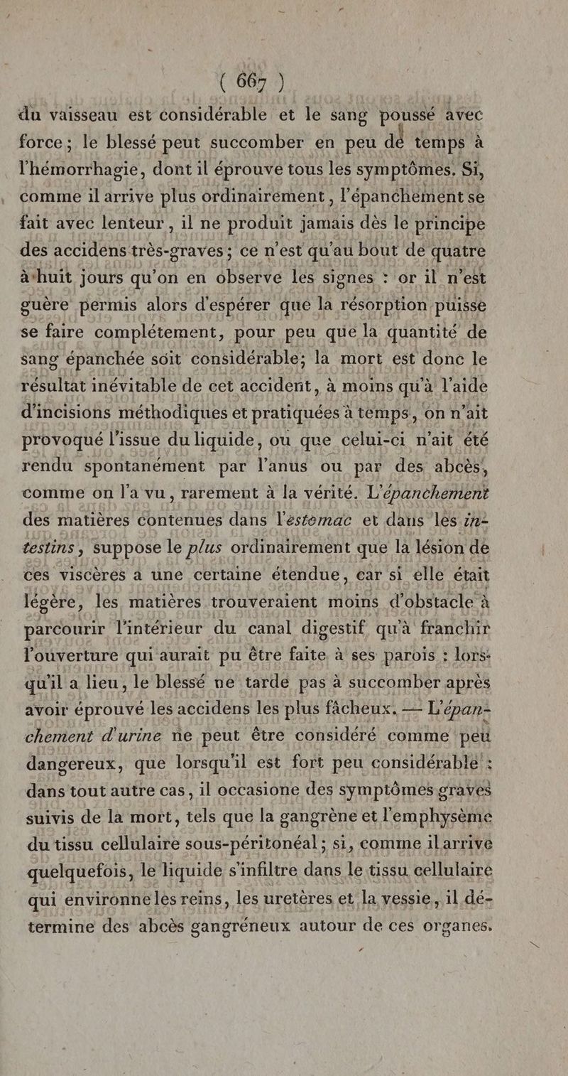 du vaisseau est considérable et le sang poussé avec force; le blessé peut succomber en peu dé temps à l'hémorrhagie, dont il éprouve tous les sym ptômes. Si, comme il arrive plus ordinairément , l épanchement se fait avec lenteur , il ne produit jamais dès le principe des accidens très-graves ; ce n'est qu'au bout dé quatre àhuit jours qu'on en observe les signes : or il n'est guère permis alors d'espérer que la résorption püisse se faire complétement, pour peu que la quantité de sang épanchée soit considérable; la mort ést donc le résultat inévitable de cet accident, à moins qu'à l’aide d'incisions méthodiques et pratiquées à temps, on n'ait provoqué l'issue du liquide, ou que celui-ci n'ait été rendu spontanément par l'anus ou par des abcès, comme on l'a vu, rarement à la vérité. L'épanchement des matières contenues dans l'ésfémac et dans les zx- teslins , suppose le plus ordinairement que là lésion de ces viscères à une certaine étendue, ear si elle était légère, les matières trouveraient moins d'obstacle à parcourir l'intérieur du canal digestif qu'à franchir l'ouverture qui aurait pu être faite, à ses parois : lors: qu'il a lieu, le blessé ne tardé pas à succomber après avoir éprouvé les accidens les plus fâcheux. — L'épan- chement d'urine ne peut être considéré comme peu dangereux, que lorsqu'il est fort peu considérable : dans tout autre cas, il occasione des symptômes graves suivis de la mort, tels que la gangrène et l'emphysème du tissu cellulaire sous-péritonéal; si, comme ilarrive quelquefois, le Tiquide s'infiltre dans le tissu cellulaire qui environne les reins, les uretères et la vessie, 1l dé- termine des abcès gangréneux autour de ces organes. ‘