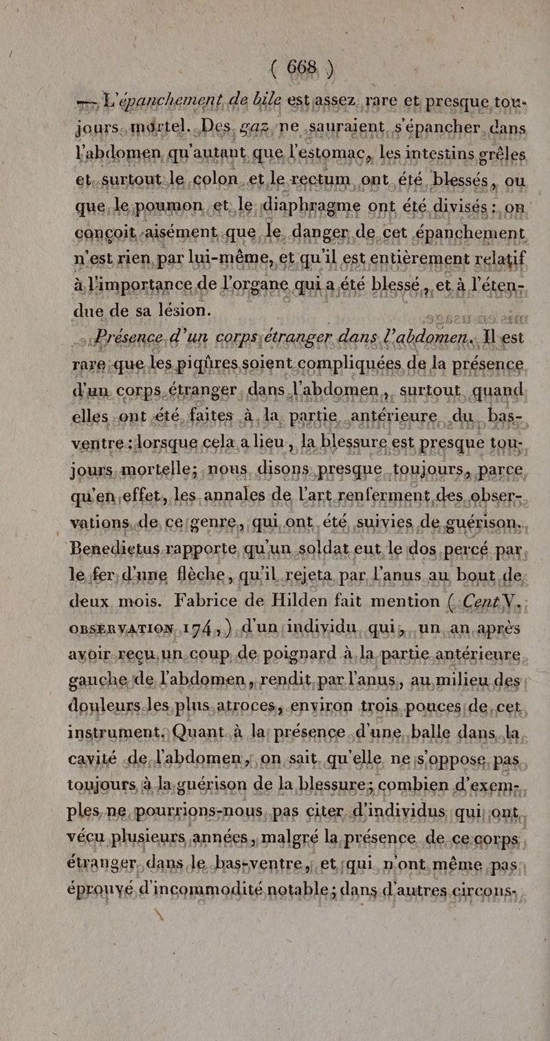 7 L'épanchement. de bile estassez rare et presque tou. jours. mdrtel. Des, gaz;ne sauraient, s'épancher. dans l'abdomen, qu'autant que l'estomac, les intestins grêles et.surtont.le colon. et le rectum ont été blessés, où que, le. poumon. et, le: diaphragme ont été divisés: on conçoit ‘aisément, que. le danger de cet épanchement n'est rien, par lui-même, et qu'il est entièrement relatif à l'importance de l'organe qui: a été blessé, età L éten- due de sa lésion. | Er s Présence, d’un corps) étranger . dans. l D Il est rare:que les piqûres, soient compliquées de la présence d'un corps.étranger, dans l'abdomen, surtout quand elles .ont été. faites | à. la. partie antérieure, du. bas- ventre:lorsque cela a lieu, la blessure est presque e tou: jours,mortelle; nous. disons presque toujours, parce qu'en effet, les. annales de L'art renferment des .obser-. _ vations, de, ceigenre., qui, ont été, suivies de guérison. | Benedietus rapporte, qu'un.soldat eut le dos, percé par. le fer, d'une flèche, qu'il. rejeta par l'anus au bout de deux, mois. Fabrice de Hilden fait mention (Cent V. OBSERVATION, 174,.),d'un/individu. qui; un an,après avoir.reçu,un.coup..de poignard à la partie antérieure. gauche de l'abdomen, rendit,par l'anus, au milieu des douleurs.les plus.atroces, environ trois pouceside, cet instrument. Quant à la présence .d'une, balle dans..la. cavité de l'abdomen; on sait, qu'elle ne s'oppose. pas, toujours, à la.guérison de la blessure; combien d'exem-. ples,ne pourrions-nous, pas citer d'individus qui ont. vécu plusieurs années, malgré la présence de ce:corps étranger. dans. le.bastventre, et. (qui. n'ont,même pas: éprouvé d incommodité Mein ; dans d'autres circons- y