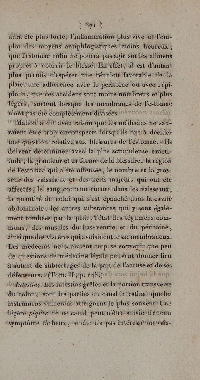 aura été plus forte, l'inflammation plus vive ét l'ém- ploi des’ moÿens antiphlosistiques moins heureux ; que l'estomac enfin ñëe pourra pas agir sur les alimèns propres à nourrir Je blessés En effet, il est d'autant plus permis d'espérer üne réunion favorable de’ la plaie; unéadliérence avec lé péritoine où avec l'épi- ploôn ; que ces'accidens sotit moins nombreux et plus légers ,- sürtout lorsque les membranes ‘de l'estomac ont pas! été coniplétement divisées. : Mahon! dit ivéc raison que les médécins ne sau- râfént être trop éirconspects lorsqu'ils ont:à décider funé question relative aux blessures dei l'éstomac. «Ils ‘doivent détérminer avec la plus serupuleuseexacti- tude4 1x grandeuriet 14 forme-de la bléssure la région dé l'estomac 'qui a été'offensée, lé nombre et ilalgros- seur des vaisseaux ‘et°des nerfs majeurs quiront:été affectés le sang-contenu'éncore'dans:les vaisseaux, Ta quantité dereelut qui s'est épanché dans larcavité abdominale, les autres substances, qui yisont égale- ‘rent tombées par: l& plaie, Tétat-des: tégumens com- uns, des musclés du bas-véntre et du péritoiné, ainsi que des’ viscères qui avoisinent le sac membraneux. Lesmédecins ne sauraient trop se soivenir que peu de‘ questions démédecine légale péuvent donner heu d'autant de subtérfuges de la pate de l'aceusé et-deses défénséurs:s (Tome TE;pi 1451): Hoiesi 5 sp oofntestins Les-imtestimsiérèles et ka portion tranisvésse duvolon;:sônt lésparties du canal intestinal que les iistrümens vülnérans atteignent le plus soûverit Une lécère piqure de ce canal péutrn'être suivie d'aucun “8ÿmptôme facheux /'sf elle n'a pas mtéressérurrvats-