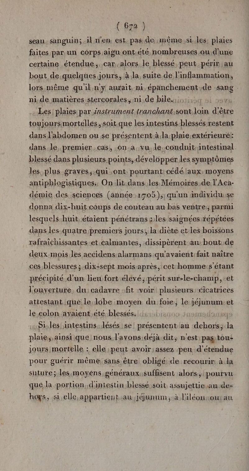 seau sanguin; -ikn'en: est, pas de même. s1.les. plaies faites par un corps.aigu ont été nombreuses ou d'une certaine étendue. .car.alors le blessé peut périr au bout de.quelques jours, à.la, suite de l'inflammation, lors même qu'il n'y aurait ni, épanchement,de sang . nide matières stercorales,, ni.de bile. Les plaies par énstrument tranchant,sont.loin d'è être toujours mortelles. soit.que les intestins blessés restent dans l'abdomen ou se présentent à:la plaie;extérieuré!: dans Je, premier cas, .on.a, vu. le. conduit; intestinal blessé dans plusieurs-points, développer les symptômes les. plus graves,-qui ont, pourtanticédé laux, moyens antiphlogistiques,, On lit. dans les Mémoires,de l'Aca- démie des sciences (année:1705);; qu'un imdividuuse donna dix-huit coups de couteau au bas ventre; parmi lesquels-huit étaient pénétrans sles/saignées répétées dans les- quatre premiers jours; la diète et-les boissons rafraichissantes-et.calmantes, -dissipèrent au: bout:.de deux.mois les accidens:alarmans-qu'avaient:fait naître ces;blessures ;-dix:sept mois après, cet homme:s’étant précipité. d’un heu fort élevé; périt sur-le-champ, et L'ouverture, du: cadavre :fit voir plusieurs cicatrices atiesiant :qué le:lobe moyen du:foie, le; jéjunum et le colon avaient ,eté blessés. |: Te, louxso S1. les! intestins: lésés se Lens» au FRS ess la plaie, ainsi que nous l'avons déjà.dit, n'est pas tou: jours mortelle : elle ;peut avoir:assez peu d’étendue pour guérir même) sans être oblige de recourir: à la suture; les moyens généraux:suffisent alors, pourvu que la portion, d'intestin blessé soit assujettie aude- hoys, si elle appartient, .au,jéunum,. à l'iléousou au