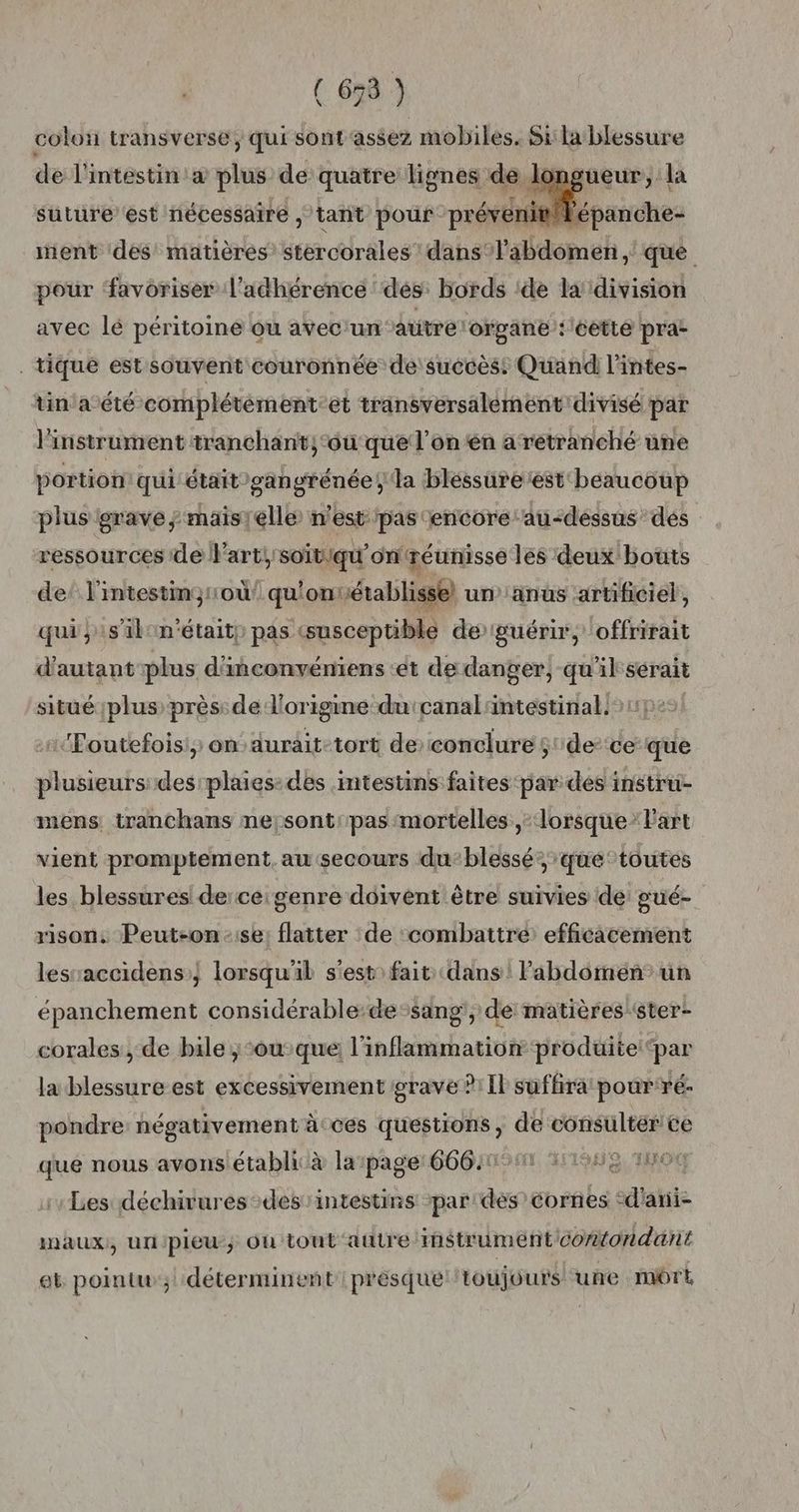 ( 678 ) colo transverse, qui sont assez mobiles. Silablessure de l'intestin à plus de quatre lignes de longueur, la suture est nécessaire , tant pour prévenit Vépanche- ent dés’ matières’ stercorales dans ‘l'abdomen ,' que pour ‘favoriser l’adhérence dés: bords ide la division avec lé péritoine ou avec'un autre lorgane :léetté pra: . tique est souvent couronnée de'suécèss Quand l'intes- tin a été complétèement. et transversalement divisé par l'instrument tranchant; ‘où que l’on en a retranché une portion qui était -gangrénée, la bléssuretest beaucoup plus grave ; maistélle n'est pas ‘encore au-dessus dés ressources de l'art! soitiqu'onréunisse les deux bouts de! l'intestimquou qu'onrétablisse) un''anus artificiel, qui s'il n'était) pas (susceptible de guérir, offrirait d'autant plus d'inconvériens ‘et de danger, qu'il sérait situé plus près: de d'origine du'canal intestinal: | :Poutefois) ondurait-tort de conclure $'de-ce que plusieurs des plaies: des :mtestins faites par des instru- mens tranchans ne;sont: pas mortelles, lorsque” L'art vient promptement. au secours du-blessé” que: toutes les blessures! de:ce: genre doivent être suivies de: gué- rison, Peut-on:;se: flatter de ‘combattre: efficacement lesaccidens:} lorsqu'il s'est: fait: dans! Pabdomen”’un épanchement considérable:de:sang, de matières ‘ster- corales , de bile jou que l'inflammation produite ‘par la blessure est excessivement grave ?:Il suffira: pour ré- pondre négativement àcces questions, de consultér ce que nous avons établi à lapage 6664001 171085 1n00 Les déchirures-des: intestins par des cornes °d'ani- inmaux;, unpleu; Où tout autre instruméntcontondant eb pointu; déterminent présque toujours une môrt