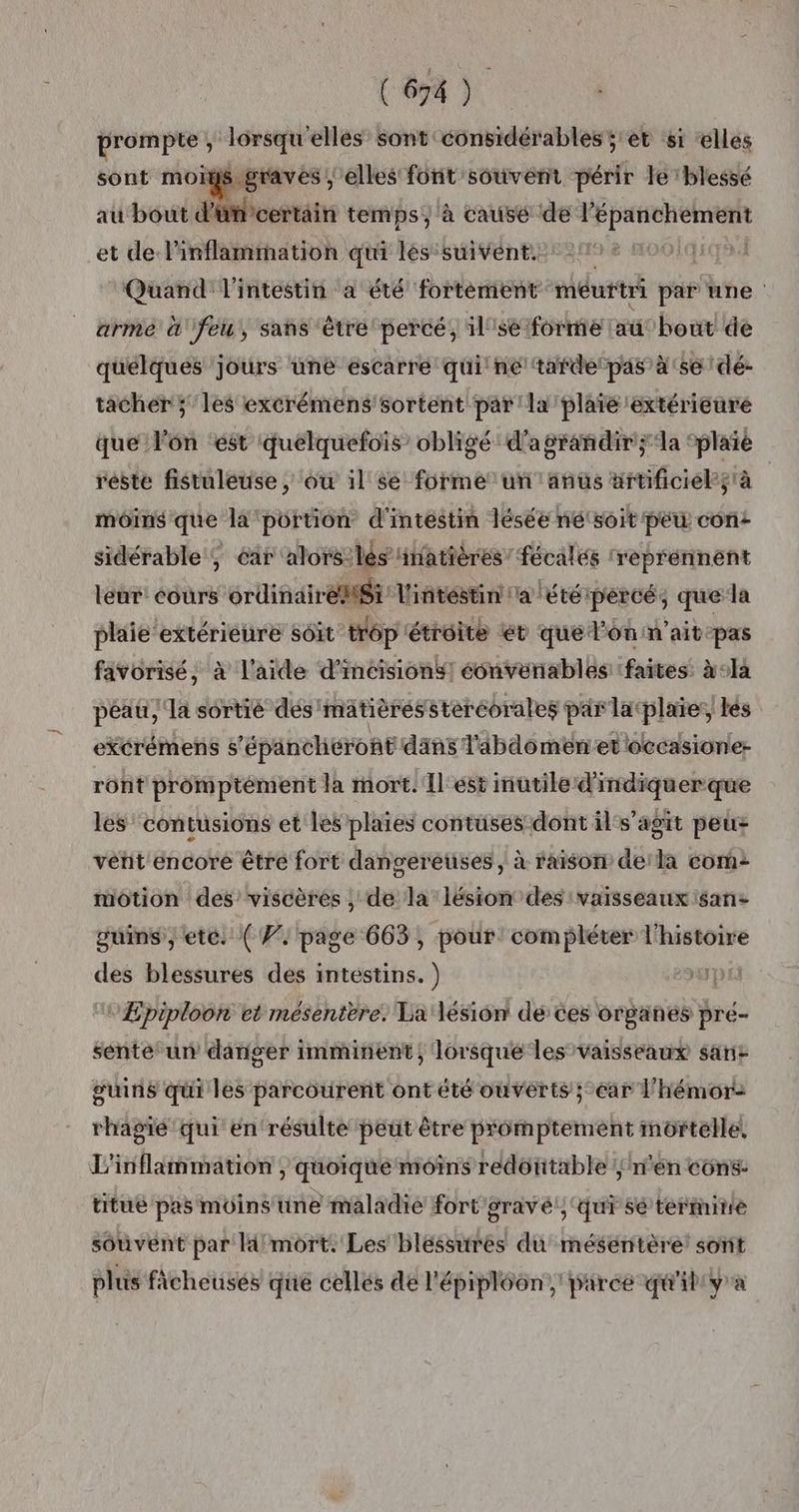 prompte, lorsqu'elles sont considérables ;'et s1 elles sont moigs gravés, elles font souvént périr le blessé au bout d'ümcertain temps, à causé (de Éd Marsa: et de l'inflamrmation qui lés suivent. Quand l'intestin a été fortément méurtri par une arme «feu, sans ‘être percé, 1l'se forme lau: Fe de quelques jours une escarre qui ne‘tardepas à'se dé- tacher ; les excrémens'sortent par 'la'plaïe extérieure que l’on ‘est ‘quelquefois’ obligé d'agrandir ;‘la ‘plaïé réste fistuleuse , où il se forme un anûs titificiels à moins que la ‘portion d'intestin lésée né‘soit peu con: sidérable , éar alors: lès ‘inatières’ fécalés réprénnent leur cours ordindiréMSi l'intéstin a été percé, que la plaie extérieure soit trôp étroite € que l'on n'ait pas favorisé, à l'aide d’incisions! éonvenables faites: x°1a péau, la sortré des matières steréorales par latplaïes, les excrémens 5 ’épänchéront dans l'abdomeéniet loccasione- ront promptément la mort. Îl'est inutile d'indiquer que les contusions et les plaies contuses dont il s’agit peus vent encore être fort dangereuses, à raison dela com: motion des’ viscères , de la lésion des vaisseaux san: guins, etc. (W. page 663, pour: compléter l'histoire des blessures des intestins. ) | Æpiploon et mésenttre. La lésion dé ces organes pre- sénte un danger : imminent, lorsque les vaisseaux sant guins qui les parcourent ont été ouverts ; car l'hémor: rhagié qui en résulte peut être prômptement mortelle, L'inflämmation, quoique moins redoutable /n'én cons: titue pas moins une maladie fort gravé!; ‘qui sé termine souvent par la mort. Les blessures du mésentère: sont plus ficheusés que celles de l'épipléon , parce qu'il'y'a