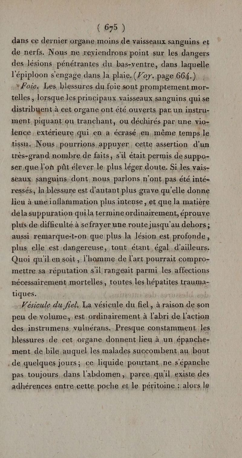 dans ce dernier organe moins de vaisseaux sanguins et de nerfs. Nous ne reviendrons point sur les dangers des lésions pénétrantes du bas-ventre, dans laquelle l'épiploon s'engage dans la plaie. (Foy. page 664.) *#Fote. Les blessures du foie sont promptement mor- telles, 1orsque les principaux vaisseaux sanguins qui se distribuent à cet organe ont été ouverts par un instru- ment piquant ou tranchant, ou déchirés pariune vio- lence , extérieure qui en.a. écrasé ;en, même temps le tissu. Nous. pourrions appuyer, cette .assertion d’un irès-grand nombre de faits, sil était permis de suppo- ser.que l’où pût élever, le, plus léger doute. Siles vais- seaux, sanguins, dont, nous parlons n'ont,pas été inté= ressés;, lablessure est d'autant plus grave qu’elle donne lieu à une inflammation plus intense , et que la matière dé la suppuration quila termine ordinairement, éprouve plus de difficulté à sefrayer une route jusqu'au dehors; aussi remarque:t-on que plus la lésion.est, profonde, plus elle est dangereuse, tout étant. égal d’ailleurs: Quoi quilen soit , l’homme de l'art pourrait compro- mettre sa-réputation sil rangeait parmi. les affections nécessairement mortelles, toutes les hépatites trauma- tiques. | Vesicule du frel. La vésicule du fiel, à raison de son peu devolume,. est ordinairement. à l'abri de l'action des,:instrumens vulnérans.. Presque constamment, les blessures de cet. organe, donnent lieu à un épanche- ment, de bile auquel les malades succombent.au. bout .de quelques jours; ce liquide pourtant.ne,s’épanche pas. toujours dans l'abdomen, parce qu'il.existe des adhérences entre,cette poche et le péritoine : alors le