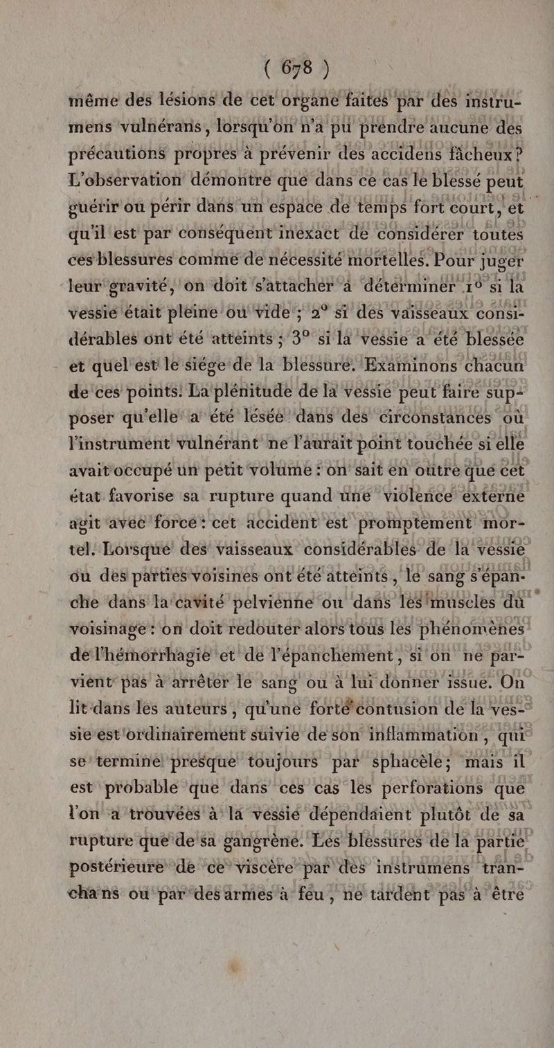 même des lésions de cet organe faites par des instru- mens vulnérans, lorsqu'on n’a pu préndre aucune des précautions propres à prévenir des accidens fâcheux ? L'observation démontre que dans ce cas le blessé peut guérir ou périr dans un espace de temps fort court, et. qu'il est par conséquent ineéxact de considérer toutes cés blessures comme de nécessité mortelles. Pour juger leur gravité, on doit s'attacher à déterminer 1° si la vessie était pleine ou vide ; 2° si des vaisseaux consi- dérables ont été atteints ; 3° sila vessie a été blessée et quel ést le siége de la blessure. Examinons chacun de ces points: La plénitude de la vessie peut faire sup- poser qu'elle: à été léséé dans des circonstances où l'instrument vülnérant ne l'aurait point touchée si elle avaitoccupé un petit volume : on’ sait en outre que cet état favorise sa rupture quand üne violence externe agit avéc forcé: cet accident est promptement mor- tel. Lorsque des vaisseaux considérables de la vessie où des parties voisines ont'été atteints, le sang s'épan- che dans la'cavité pelviénne ou dans lésfmuscles dû voisinage: on doit redouter alors tous les phénomènes de l'hémorrhagie et de l’épanchement, si on ne par- viént pas à arrêter le sang ou à lui donner issue, On lit dans les auteurs , qu'une forté*contusion de la ves-° sie ést'ordinairement suivie de son inflammation, qui se termine presque toujours par sphacèle; mais il est probable que dans ces cas les perforations que l'on à trouvées à la vessié dépendaient plutôt de sa rupture que'de'sa gangrène. Ees blessures de la partie. postérieure de ce viscère par des instrumens tran- chans ou par des armes à feu, ne tardent pas à être