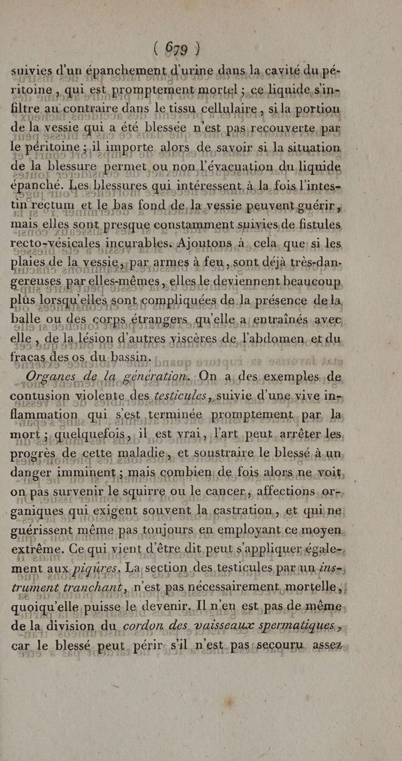 suivies d'un épanchement. d'urine dans la cavité du Pé- ritoine, qui. est Promptement: mortel ;.ce.liquide.sin- filtre au contraire dans le tissu cellulaire si la portion de la vessie qui a été blessée n est pas, reçcouyer te pat le péri itoine ; ;ul importe alors de savoir si la situation. de Ja blessure _permet ou non, l'évacuation, du. liquide épanché. Les blessures qui intéressent, à, la. fois l'intes- tin reçtum et le bas fondde, la vessie peuvent guérir; mais. elles sont presque constamment sHiyes de fistules recto-vésicales ancurables: Ajoutons à, cela. que: si les plaies, de la vessie,ypar armes à feu, sont déjà très-dan- een BY; elles-mêmes, fl de dsrisnp enr nt balle c ou rss Corps ÉLraNSErS, qu ane a:entrainés avec elle , de la lésion d'autres viscères de l'abdomen. et du fracas des os, du.bassin. | Organes. dela génération. On a, des exemples. ts contusion violente. des testicules, suivie d’ une. Yive ins flammation qui sest terminée promptement. par, Ja mort ; 5 quelquefois, il est vrai, l'art peut arrêter les progrès de cette maladie, et soustraire le blessé à-un, danger imminent ; Mais se de fois alors ne voit, on pas survenir le squirre ou le cancer, affections, or- ganiques qui exigent souvent la castration, et quine! guérissent même pas toujours en ar ce moyen. extrême. Ce.qui vient d'être dit peut s'appliquer égale ment aux Piqures. La section des, testicules par un Zn) trument tranchant, n’est pas nécessairement, mortelle, { quoiqu elle puisse le devenir. Il n’en est. pas.de.même, de la division du, cordon des. vaisseaux spermaliques ee car le blessé peut. périr: s'il nest. pas:secouru assez.