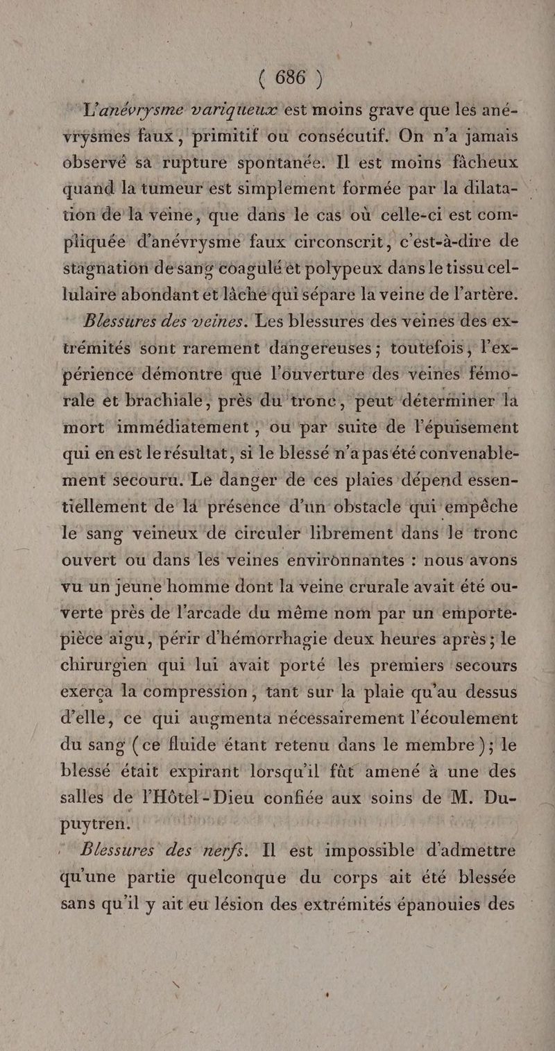 L'anévrysme variqueux est moins grave que les ané- vrysmes faux, primitif où consécutif. On n’a jamais observé sà rupture spontanée. Il est moins ficheux quand la tumeur est simplement formée par la dilata- tion de la véine, que dans le cas où celle-ci est com- pliquée d’anévrysme faux circonscrit, c’est-à-dire de stagnation desang coagulé èt polypeux dans le tissu cel- lulaire abondant ét lâche qui sépare la veine de l'artère. Bléssures des veines. Les blessures des veines des ex- trémités sont rarement dangereuses ; toutefois, l'ex- périence démontre que l'ouverture des veines fémo- rale et brachiale, près du tronc, peut déterminer là mort immédiatement , où par suité de l'épuisement qui en est le résultat, si le blessé n’a pas'été convenable- ment sécouru. Le danger de ces plaies dépend essen- tiellement de I présence d’un obstacle qui empêche le sang veineux de circuler librément dans le tronc ouvert ou dans les veines environnantes : nous avons vu un jeune homme dont la veine crurale avait été ou- verte près de l’arcade du même nom par un emporte- pièce aigu, périr d'hémorrhagie deux heures après ; le chirurgien qui lui avait porté les premiers ‘secours exerça la compression, tant sur la plaie qu'au dessus d'elle, ce qui augmenta nécessairement l'écoulement du sang (ce fluide étant retenu dans le membre ); le blessé était expirant lorsqu'il fût amené à une des salles de P'Hôtel-Dieu confiée aux soins de M. Du- puytren. | | Dlessures des nerfs. Il est impossible d'admettre qu'une partie quelconque du corps ait été blessée sans qu'il y ait eu lésion des extrémités épanouies des