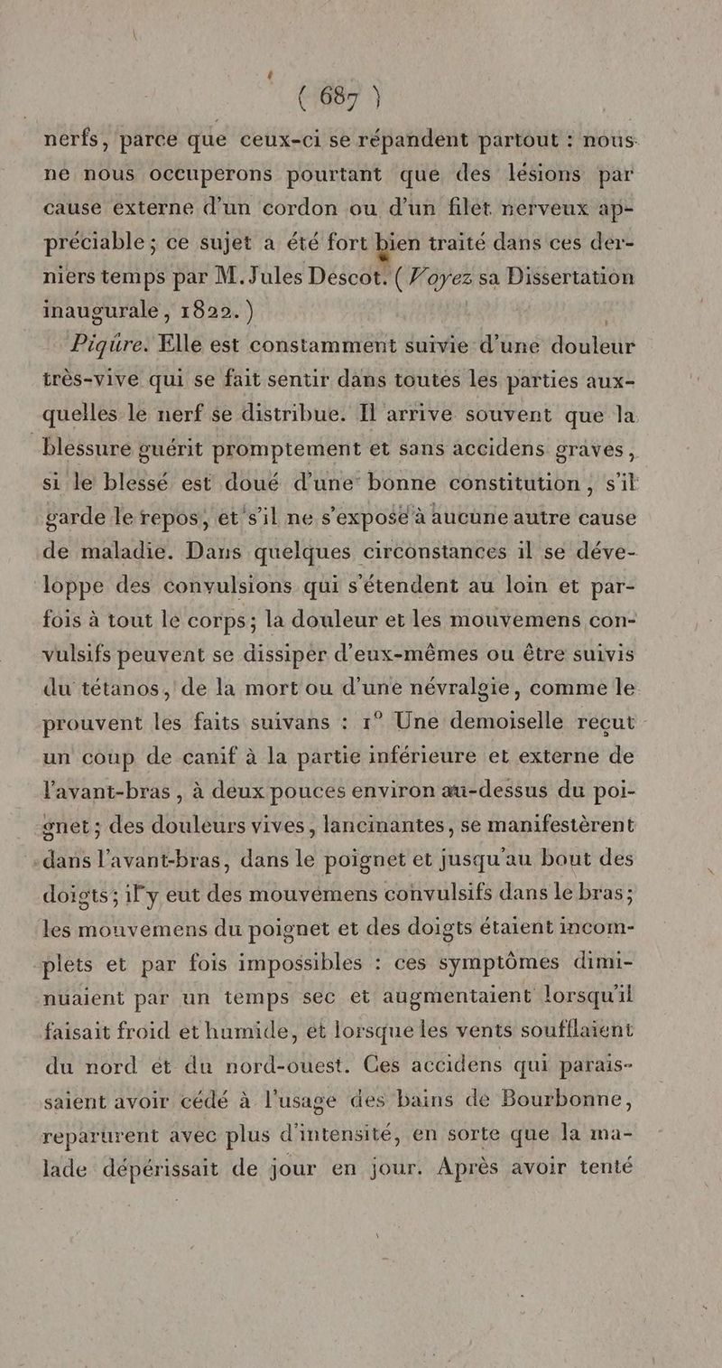 nerfs, parce que ceux-ci se répandent partout : nous. né nous occuperons pourtant que des lesions par cause externe d’un cordon ou d’un filet nerveux ap- préciable ; ce sujet a été fort bien traité dans ces der-- niers temps par M. Jules Descot. (7 id sa Dissertation inaugurale , 1822.) Piqure. Elle est constamment suivie d’une douleilt très-vive qui se fait sentir dans toutes les parties aux- quelles le nerf se distribue. Il arrive souvent que la blessure guérit promptement et sans accidens graves, si le blessé est doué d’une’ bonne constitution, s’il garde le repos, et'sil ne s'expose à aucune autre cause de maladie. Dans quelques circonstances il se déve- loppe des convulsions qui s'étendent au loin et par- fois à tout lé corps; la douleur et les mouvemens con- vulsifs peuvent se dissiper d'eux-mêmes ou être suivis du tétanos, de la mort ou d’une névralgie, comme le prouvent les faits suivans : 1° Une demoiselle reçut un coup de canif à la partie inférieure et externe de lavant-bras , à deux pouces environ au-dessus du poi- set ; des douleurs vives, lancinantes, se manifestèrent dans l’avant-bras, dans le poignet et jusqu'au bout des doigts; il y eut des mouvémens convulsifs dans le bras; les mouvemens du poignet et des doigts étaient incom- “plets et par fois impossibles : ces symptômes dimi- nuaient par un temps sec et augmentaient lorsqu'il faisait froid et humide, ét lorsque les vents soufflaient du nord ét du nord-ouest. Ces accidens qui parais- saient avoir cédé à l'usage des bains de Bourbonne, reparurent avéc plus d'intensité, en sorte que la ma- lade dépérissait de jour en jour. Après avoir tenté