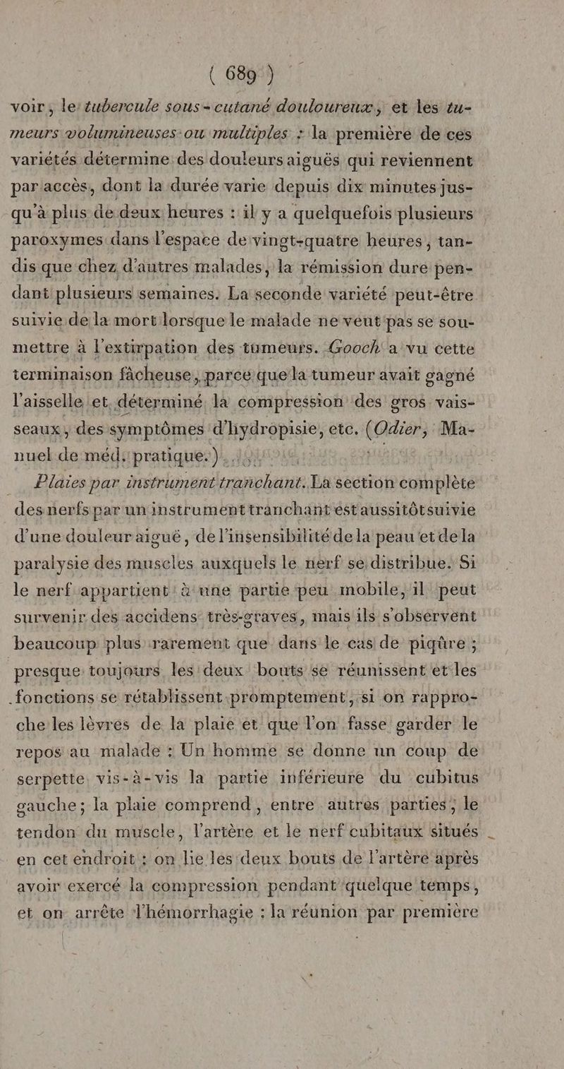 voir, le éubercule sous-cutané douloureux, et les tu- meurs volhunineuses ou multiples : la première de ces variétés détermine des douleurs aiguës qui reviennent par accès, dont la durée varie depuis dix minutes jus- qu'à plus de deux heures : il y a quelquefois plusieurs paroxymes dans l'espace de vingt-quatre heures, tan- dis que chez d'autres malades, la rémission dure pen- dant plusieurs semaines. La seconde variété peut-être suivie de la mort lorsque le malade ne veut'pas se sou- mettre à l'extirpation des tumeurs. Gooch a vu cette terminaison fâcheuse parce que la tumeur avait gagné l'aisselle, et. déterminé la compression des gros vais- seaux, des symptômes. d'hydropisie, etc, RO: Ma- nuel Fe méd, pratique. is Plaies par instrument ennlenue La section complète des nerfs par un instrument tranchant éstaussitôtsuivie d'une douleur aiguë, de l’insensibilité dela peau et de la paralysie des muscles auxquels le nerf se distribue. Si le nerf appartient: à une partie peu mobile, il peut survenir des accidens très-graves, mas ils s'obsérvent beaucoup plus rarement que dans le cas de piqüre ; presque toujours les deux bouts se réunissent et les fonctions se rétablissent promptement,.si on rappro- che les lèvres de la plaie et que l'on fasse garder le repos au malade : Un homme se donne nn coup de serpette. vis-à-vis la partie inférieure du cubitus gauche; la plaie comprend, entre autres parties ; le tendon du muscle, l'artère et le nerf cubitaux situés en cet endroit : on lie les:deux bouts de l'artère après avoir exercé la compression pendant'queique temps, et on arrête l’hémorrhagie : la réunion par première {