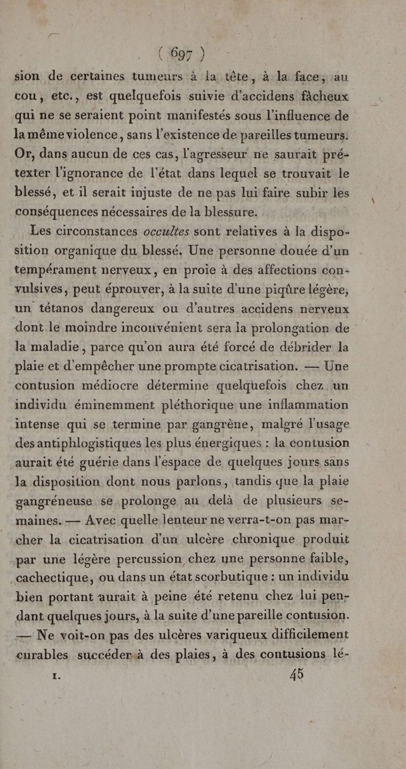 sion de certaines tumeurs à la tête, à la face, au cou, etc., est quelquefois suivie d’accidens fâcheux qui ne se seraient point manifestés sous l'influence de la même violence, sans l'existence de pareilles tumeurs: Or, dans aucun de ces cas, l'agresseur ne saurait pré- texter l'ignorance de l'état dans lequel se trouvait le blessé, et il serait injuste de ne pas lui faire subir les conséquences nécessaires de la blessure. Les circonstances occultes sont relatives à la dispo- sition organique du. blessé. Une personne douée d’un tempérament nerveux, en proie à des affections con- vulsives, peut éprouver, à la suite d'une piqûre légère, un tétanos dangereux ou d'autres accidens nerveux dont le moindre inconvénient sera la prolongation de la maladie, parce qu'on aura été forcé de débrider la plaie et d'empêcher une prompte cicatrisation. — Une contusion médiocre détermine quelquefois chez un individu éminemment pléthorique une inflammation intense qui se termine par gangrène, malgré l'usage des antiphlogistiques les plus énergiques : la contusion aurait été guérie dans l'espace de quelques jours sans Ja disposition dont nous parlons, tandis que la plaie gangréneuse $e prolonge au delà de plusieurs se- maines. — Avec quelle lenteur ne verra-t-on pas mar- cher la cicatrisation d'un ulcère chronique produit par une légère percussion chez une personne faible, .cachectique, ou dans un état scorbutique : un individu bien portant aurait à peine été retenu chez lui pen- dant quelques jours, à la suite d’une pareille contusion. — Ne voit-on pas des ulcères variqueux difficilement curables succédersà des plaies, à des contusions lé- 2: 45