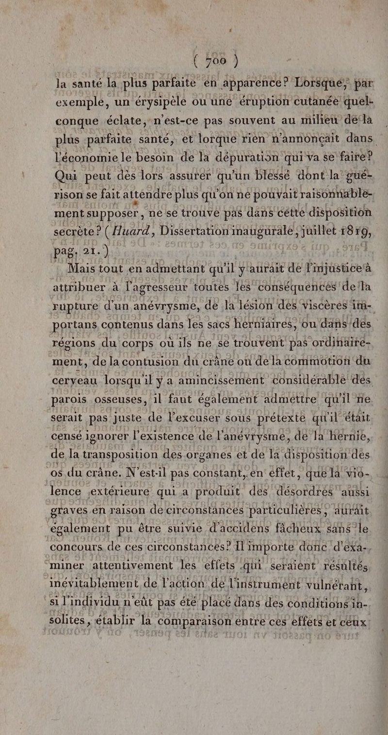 la santé la plus parfaite en apparence? Lorsque, par exemple, un érysipèle où une éruption cutanée quel- conque éclate, n'est-ce pas souvent au milieu dé‘là plus ‘parfaite santé, et lorque rièn n'annoncçait dans l'économie le besoin de la SPEARS qui va se faire? Qui peut dès lors assurer qu'un blessé dont la’ gué- rison se fait atténdre plus qu'on ne pouvait raisonnable ment SUPPOSE, ne se trouve pas dans cétté disposition secrète! ? (Huard, Dissertation mauguralé juillet r8 19 pag. 21.) : Mais tout en admettant qu il y'aurait de Pdjiatises à attribuer à l'agresseur toutes les conséquences ‘della rupture d’un anévrysme, de la lésion des viscères im- portans contenus dans les sacs herniaires, ou ‘dans/des régions du corps où ils ne $e trouvent pas ordinaire- ment, de la contusion du crâne ou de la commotion du cerveau lorsqu il ÿ a amincissement considérable dés parois osseuses, il faut également admettre qu'il ne serait pas juste de lexcuser sous prétexte qu'il était censé ionorer l'existence de l’anévrysme, dé Ja hernie. de la transposition des.organes et de la disposition des os du crâne. N’est:il pas constant,.en effet, que là vio- lence ;extérieuré qui a produit des désordres ‘aussi graves én raison de circonstances particulières, aurait également pu être suivie d'accidens fâchéux sans le concours de ces circonstances? Ii importe donc. d’'exa-, miner attentivement les effets .qüi seraient résultés inévitablement de l’action de l'instrument vulnétant, hr individu n eût pas été placé dans des conditions 1% solites » établir la comparaison entre ces effets et céux: $ é : ? : , F