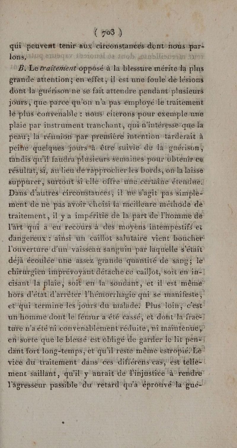(768 ) qui PURE tenir she “circonstanées nier nous pare lons, SET! non. trobr soésrallierrrahe #35 B. “ie traitement opposé à la prié mérite da plus grande attention; en effet, il est une foule dé lésions dont la guérisontne se fait attendre pendant ‘plusieurs jours, que parce qu'on n'a pas émployéile traitement lé plus coñvenable : nous! citerons pour exemple ane plaie par instrument tranchant, quin'intéresse que la peau; la: réunion ‘par preniière intention tarderait à péihé quelqnés ‘joursvà être suivie de da guérison, tandis qu'il fatidratplésieurs sémaines pour 6btenfr'ee résultat, si, au lié dérapprocher les bords, ‘on la laissé suppüret surtout 'st elle offre ufrelcértaine étendues Dans d'autres circonstances! 1lF°n6 s'agit pas simplé: ment de ne pas avoir choisi la meilleure méthode dé traitement, il y a impéritié de la part de l'homme dé l'art “qui eu recours à dés moyens intempestifs et dangereux : ainsi un caïllôt salutaire vient boucher: l'ouverture d’un ’vaisséan sanguin par liquelle s'était déjà écoulée uñë ‘assez grande quantité de sang; le chirurgien imprévoyant détache ce caillot, soït en in! cisant Ja plaie, soit en la “ündant, et il est même hôrs d'état d'arrêter l'hémorrhagie qui se manifesté, et'qui términé les jours du nialadé: Plus” loin c'est un homme dont lé fémur'a été cassé, et dont la-fracet ture n’aété ni convenablement réduite’, ni mdinténués? en'sorte que le blessé ‘est obligé de garder Le lit péñe] dant fort long-témps; et qu'il résté mêmé estrépié? Le vice du traitement dans ‘ces différens’eas, est telles: ment saillant, qu H° y aurait dé Pinjastice ‘à rendre l'agresseur passible‘ du retard qu'a éprônvélat pué-