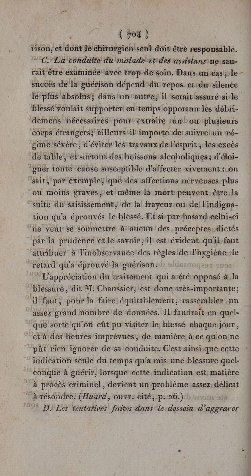 INT Hson, et dont Je chirurgien seul doit être responsable. °C La conduite du mhlade et des 'assistansneisau- rait être examinée avec trop de'soïn. Dans. un:cas::le succès de la guérison dépend :du répos_ etsdu ‘silence le plus absolus; danstun'autres il serait assuréssicle blessé voulait supporter en temps opportun les débri- ‘demens nécessaires! pour ‘extraire sun) ou plusieurs corps étrangers; ailleurs il'importe de: suivre bun ré- gime sévère, d'éviter les travaux de l'ésprit:;rlessexcès “de table’ et surtout des boissons alcaholiques;-d’éloi- ‘gnér toute cause susceptible d'affecter vivement on sait, par exemple, qué‘des ‘affections nerveuses plus ou moins graves et même la mort-peuvent être ;la suite du saisissement, de la! frayeur-ou. de! l'indigna- tion qu'a éprouvés le blessé. Ets par hasard celui-ci ne veut se soumettre à ‘aucun des. préceptesodictés par la prudence ete savoir, il est évident qual:faut attribuer à l'inobservance des règles de lhygiène-rle retard qu'a éprouvé la guérison. 7 L'appréciation du traitément qui aété opposé à, la blessure, dit M: Chaussier, est donctrès-importante; il faut, pour la faire équitablement ; rassembler sun ‘asséz grand nombre de données. Il faudrait-en quel- que sorte qu'on eût pu visiterile) blessé chaque,jour, et à des heures imprévues, de manière à ce g'onine pût rien ignorer de sa conduite. Gest ainsi que:cette indication seule du temps qu'a mis une blessure quel- ‘conique à guérir, lorsque ‘cette indication est: matière à procès criminel, devient unproblème assez; délicat àrésoudre. (Huard ,; ouvr: cité, p::26.) DJ Les tentatives faïtes dans de dessein d’aggraver