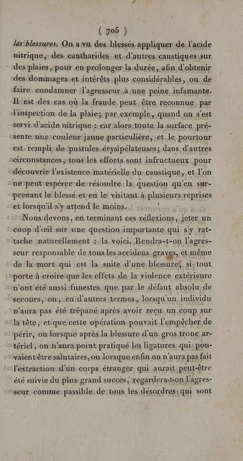 ( 706 ) les blessures, On: a vù des. blessés. appliquer de. l'acide aitrique, des cantharides.. et. d’autres. caustiques sur des-plaïes pour en-prolonger la durée, afin d'obtenir des dommages:et intérêts:plus considérables, ou de fairecondamner |l'agresseur, à une peine infamante. Hcest :des: cas où.la fraude, peut être reconnue. par l'inspection: dela plaie; par exemple, quand on s’est -servi:d'acide nitrique.zrcar alors, toute la surface pré- sente-une couleur jaune particulière, et le pourtour est, rempli de:/pustules -érysipélateuses; dans d’autres r@rconstances ; ious les efforts sont infructueux pour “découvrir l'existence, matérielle;du: caustique,.et. l’on sne’peutiespérer derrésoudre: la. question qu'en sur- prenant le blessé et/en le! visitant. à plusieurs/reprises Let lorsqu'l:sy attend le moins. ù | Nous devons, en terminant ces:réflexions,. jeter un coup d'œil sur une question importante qui sy rat- tache naturellement la voici. Rendra-t-on l’agres- seur responsable de tous les accidens grayes, et même de ‘la mort qui est la, suite d’une blessures si, tout ‘porte à croireique les effets de la violence extérieure n’ont été aussi funestes que. par le défaut absolu, de “sécours,; ou,.en/d’autres termes,, lorsqu'un, individu n'aura pas été trépané après avOIr FeCU, un, COUP Sur la tête, et que cette opération pouvait l'empêcher de périr, ou lorsque après la blessure d'un, gros tronc ar- tériel, on n'aura point pratiqué les ligatures: qui: pou- vaient être salutaires,ou-lorsque enfin on n'aura pas fait l'extraction d'un cor ps. étranger qui aurait peut-être été suivie du plus grand succès, regardera-t-on l’agres- “seur comme passible .de tous les désordres: qui sont