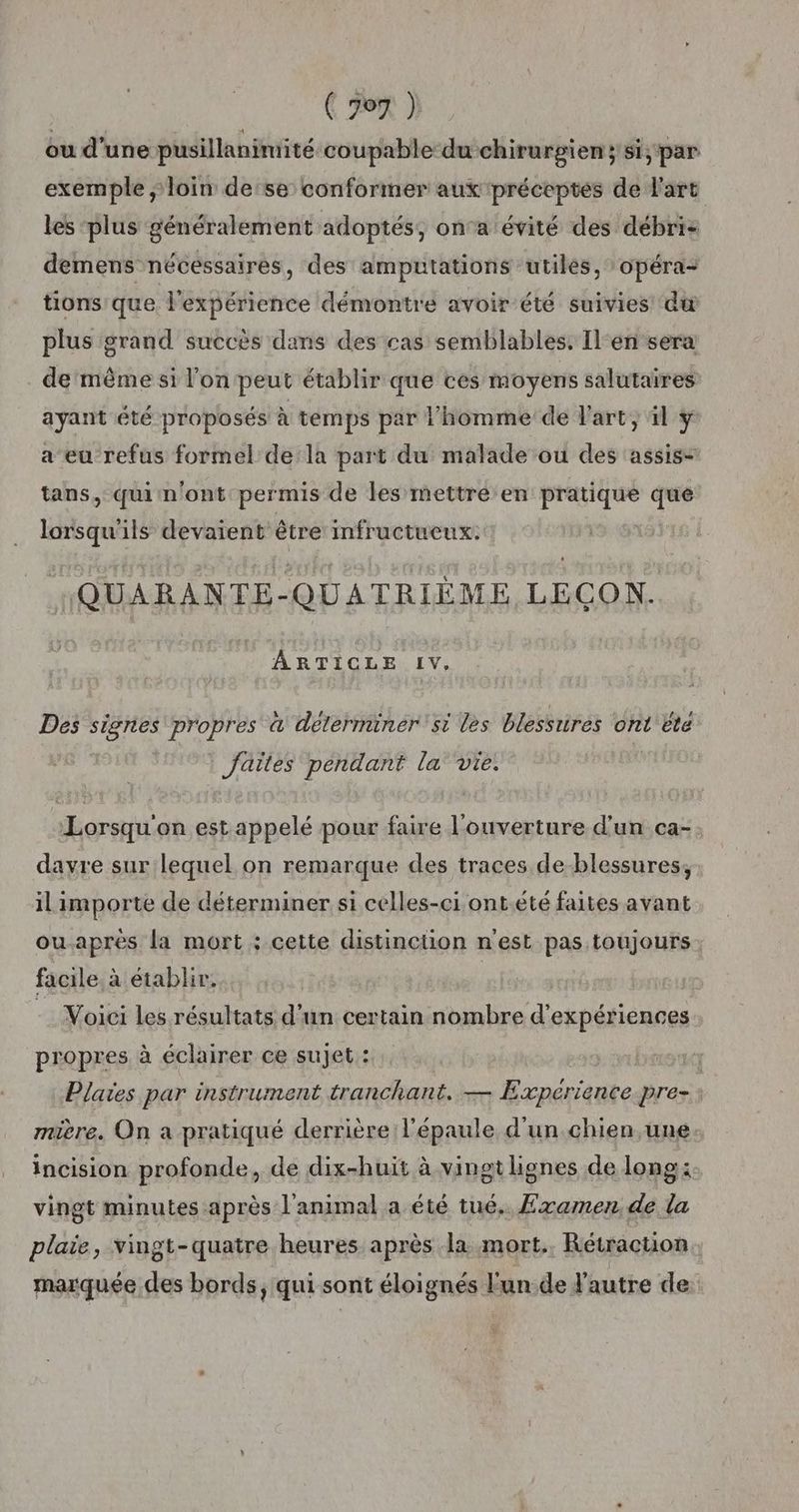 ou d'une pusillanimuité coupable du chirurgien;si, par exemple ; loin derse conformer aux préceptes de l'art les ‘plus généralement adoptés, on'a évité des débri- demens nécessaires, des ampütations utilés, opéra- tions que l'expérience démontre avoir été suivies dw plus grand succès dans des cas semblables. Il'en‘sera de'mèême si l’on peut établir que ces moyens salutaires ayant été proposés à temps par l'homme de l'art, äl y a eu refus formel de la part du malade ou des assis- tans, quim'ont permis de les mettre en pratique que lorsqu'ils devaient être infructueux. QUARANTE-QUATRIÈME LECON. ARTICLE IV, Des signes propres a determiner si les blessrtres ont ete faites pendant la vie: Lorsqu'on est appelé pour faire l'ouverture d'un ca- dayre sur lequel on remarque des traces de-blessures, il importe de déterminer si celles-ci ont.été faites avant ouaprès la mort ; cette distinction n'est pas toujours facile à établir, - Voici les résultats d'un certain nombre d'expériences propres à éclairer ce sujet : | Plaïes par instrument tranchant. — Expérience pre- : mière. On a pratiqué derrière l'épaule d'un chien une. incision profonde, de dix-huit à vingt lignes de long: vingt minutes après l'animal a été tué. Examen de la plaie, vingt-quatre heures après Ja mort. Rétraction marquée des bords, qui sont éloignés Fun de l'autre de:
