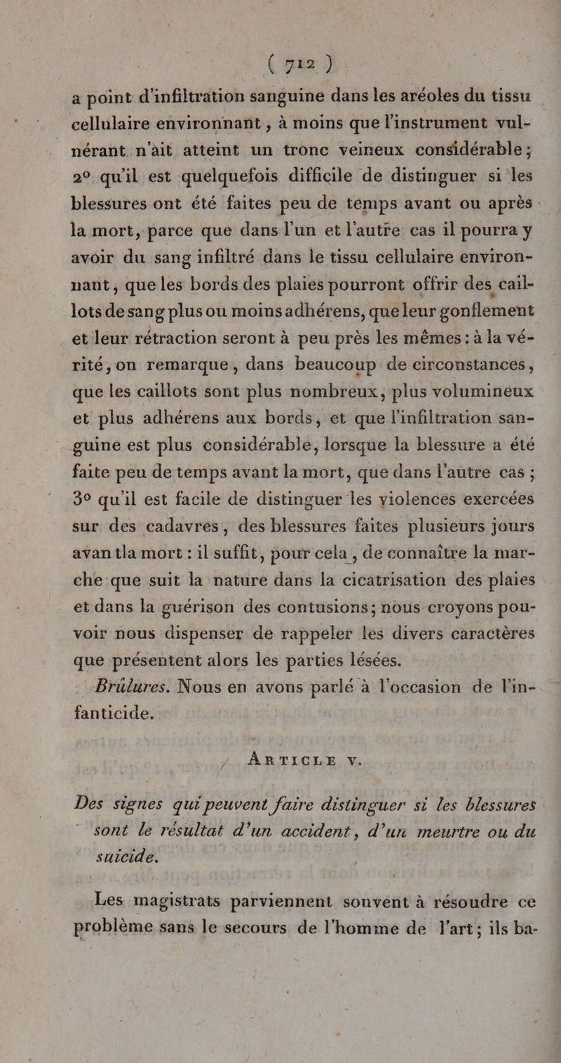 ( 722) a point d'infiltration sanguine dans les aréoles du tissu cellulaire environnant , à moins que l'instrument vul- nérant, n'ait atteint un tronc veineux considérable ; 2° qu'il est quelquefois difficile de distinguer si les blessures ont été faites peu de temps avant ou après. la mort, parce que dans l'un et l'autre cas il pourra y avoir du sang infiltré dans le tissu cellulaire environ- nant, que les bords des plaies pourront offrir des cail- lots de sang plus ou moins adhérens, que leur gonflement et leur rétraction seront à peu près les mêmes : à la vé- rité,on remarque, dans beaucoup de circonstances, que les caillots sont plus nombreux, plus volumineux et plus adhérens aux bords, et que l'infiltration san- guine est plus considérable, lorsque la blessure a été faite peu de temps avant la mort, que dans l’autre cas ; 3° quil est facile de distinguer les violences exercées sur des cadavres, des blessures faites plusieurs jours avan tla mort : il suffit, pour cela , de connaître la mar- che que suit la nature dans la cicatrisation des plaies et dans la guérison des contusions ; nous croyons pou- voir nous dispenser de rappeler les divers caractères que présentent alors les parties lésées. Brulures. Nous en avons parlé à l'occasion de l'in- fanticide. ÀÂRTICLE V. Des signes qui peuvent faire distinguer st les blessures sont le résultat d’un accident, d’un meurtre ou du suicide. Les magistrats parviennent souvent à résoudre ce problème sans le secours de l’homme de J’art; ils ba-