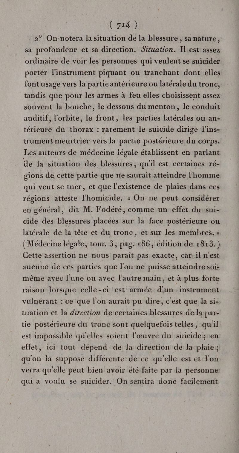 2° On-notera la situation de la blessure , sa nature, sa profondeur et sa direction. Situation. Il est assez ordinaire de voir les personnes qui veulent se suicider porter l'instrument piquant ou tranchant dont elles font usage vers la partie antérieure ou latérale du tronc, tandis que pour les armes à feu elles choisissent assez souvent la bouche, le dessous du menton, le conduit auditif, l'orbite, le front, les parties latérales ou an- térieure du thorax : rarement le suicide dirige l'ins- trument meurtrier vers la partie postérieure du corps. Les auteurs de médecine légale établissent en parlant de la situation des blessures, qu'il est certaines ré- sions de cette partie que ne saurait atteindre l’homme qui veut se tuer, et que l'existence de plaies dans ces régions atteste l'homicide. « On ne peut considérer en général, dit M. Fodéré, comme un effet du:sui- cide des blessures placées sur la face mostérieure ou latérale de la tête et du tronc, et sur les membres. » (Médecine légale, tom. 3, pag. r86, édition de 1813.) Cette assertion ne nous paraît pas exacte, car-il n'est aucune de ces parties que l'on ne puisse atteindre soi- même avec l’une ou avec l’autre main, et à plus forte raison lorsque celle-ci est armée d'un instrument vulnérant : ce que l’on aurait pu dire, c'est que la si- tuation et la direction de certaines blessures de la)par- tie postérieure du tronc sont quelquefois telles, qu'il est impossible qu'elles soient l'œuvre du suicide; en effet, ici tout dépend de la direction de la plaies qu'on la suppose différente de ce qu'elle est et l'on verra qu'elle peut bien avoir été faite par la personne: qui a voulu se suicider. On sentira donc facilement