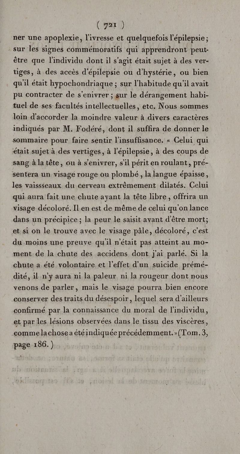 ner une apoplexie, l'ivresse et quelquefois l'épilepsie ; sur les signés commémoratifs qui apprendront peut- être que l'individu dont il s’agit était sujet à des ver- tiges, à des accès d'épilepsie ou d’hystérie, ou bien qu'il était hypochondriaque ; sur l'habitude qu'il avait pu contracter de s’enivrer ; sur le dérangement habi- tuel de ses: facultés intellectuelles, etc. Nous sommes loin d'accorder la moindre valeur à divers caractères indiqués par M. Fodéré, dont il suffira de donner le sommaire pour faire sentir l'insuffisance. « Celui qui était sujet à des vertiges, à l’épilepsie, à des coups de sang à la tête, ou à s’enivrer, s’il périt en roulant, pré- sentera ün visage rouge ou plombé , la langue épaisse, les vaissseaux du cerveau extrêmement dilatés. Celui qui aura fait une chute ayant la tête libre, offrira un visage décoloré. Ilen est de même de celui qu on lance dans un précipice; la peur le saisit avant d'être mort; et si on le trouve avec le visage pâle, décoloré, c’est du moins une preuve qu'il n'était pas atteint au mo- ment. de la chute des accidens dont j'ai parlé. Si la chute a été volontaire et l'effet d’un suicide prémé- “eur dont nous el venons de parler, mais le visage pourra bien encore dité, il n’y aura ni la paleur n1 la rou ; M P conserver des traits du désespoir, lequel sera d’ailleurs confirmé par la connaissance du moral de l'individu, et par les lésions observées dans le tissu des viscères, comme la chose a étéindiquée précédemment.»(Tom.3, page 156.) L]