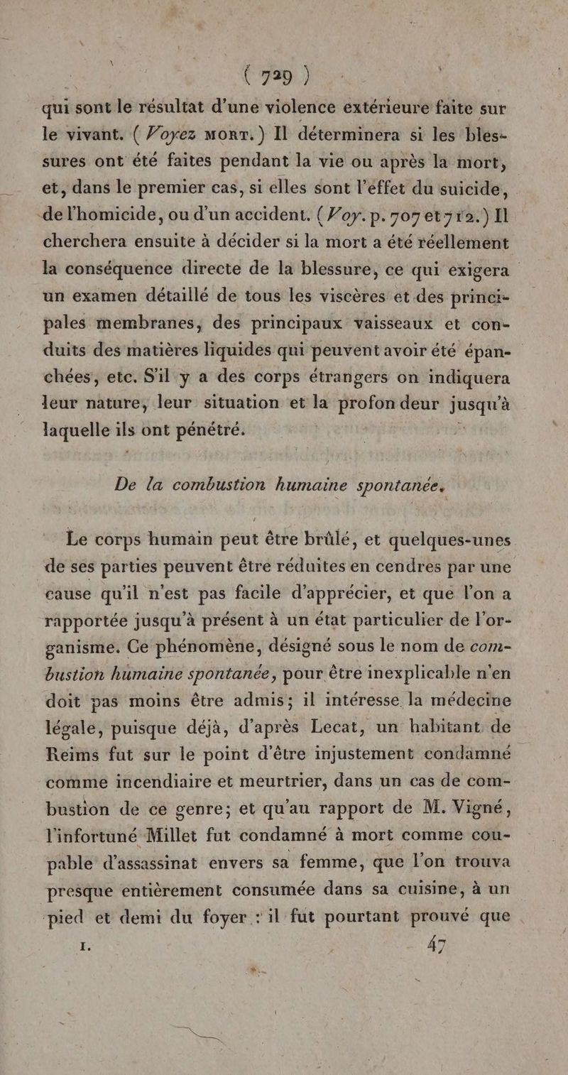 qui sont le résultat d’une violence extérieure faite sur le vivant. ( Voyez monr.}) Il déterminera si les bles- sures ont été faites pendant la vie ou après la mort, et, dans le premier cas, si elles sont l’éffet du suicide, de l'homicide, ou d'un accident. (Foy.p.7o7et3r2.)Il cherchera ensuite à décider si la mort a été réellement la conséquence directe de la blessure, ce qui exigera un examen détaillé de tous les viscères et des princi- pales membranes, des principaux vaisseaux et con- duits des matières liquides qui peuvent avoir été épan- chées, etc. S'il y a des corps étrangers on indiquera leur nature, leur situation et la profon deur jusqu’à laquelle ils ont pénétré. | De la combustion humaine spontanée, Le corps humain peut être brûlé, et quelques-unes de ses parties peuvent être réduites en cendres par une cause qu'il n’est pas facile d'apprécier, et que l’on a rapportée jusqu'à présent à un état particulier de l'or- ganisme. Ce phénomène, désigné sous le nom de com- bustion humaine spontanée, pour être inexplicable n'en doit pas moins être admis; il intéresse la médecine légale, puisque déjà, d'après Lecat, un habitant de Reims fut sur le point d’être injustement condamné comme incendiaire et meurtrier, dans un cas de com- bustion de ce genre; et qu'au rapport de M. Vigné, l'infortuné Millet fut condamné à mort comme cou- pable d'assassinat envers sa femme, que l’on trouva presque entièrement consumée dans sa cuisine, à un pied et demi du foyer : il fut pourtant prouvé que I. 47