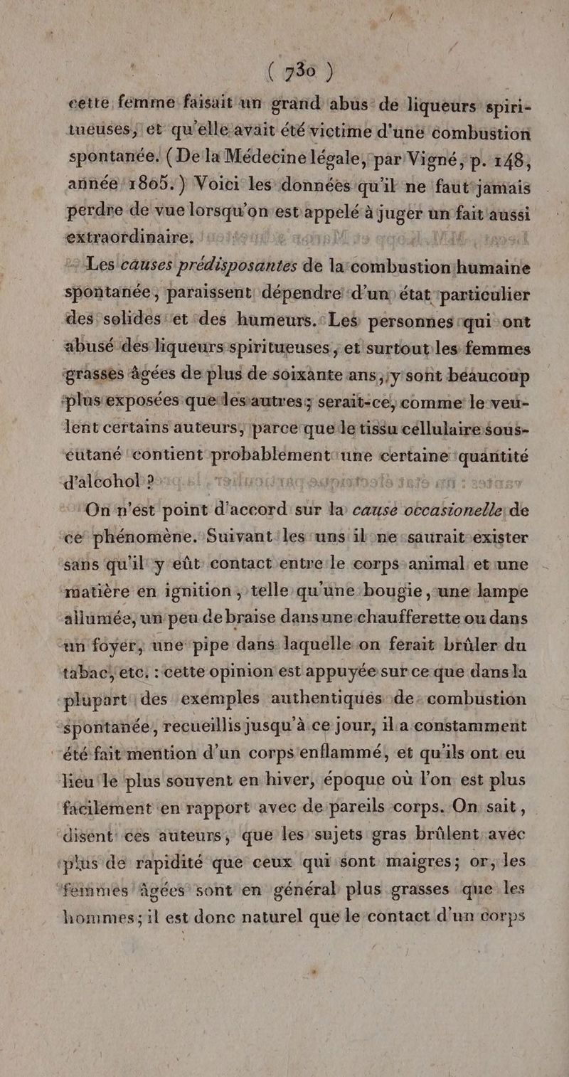 ( â ( 730 ) cette, femme faisait un grand abus de liqueurs spiri- tueuses, ét qu'elle avait été victime d'uné combustion spontanée. (De la Médecine lévale, par Vigné, p. 148, añnée 1805.) Voici les données qu'il ne faut'jamiais perdre de vue lorsqu’onest appetese à juger un fait aussi extraordinaire: | Les causes prédisposantes de la:combustion‘humaine spontanée, paraissent, dépendre’ d’un état particulier des solides et des humeurs.: Les personnes qui ont abusé des liqueurs spiritueuses ; et surtout les femmes grasses âgées de plus de soixante ans;;y sont béaucoup ‘plus: exposées quelesautres; serait-ce, comme le veu- lent certains auteurs, parce quede tissu céllulairesous- éutané ‘contient probablement une certaine quaritité d'alcohol ? | On n'ést point d'accord sur la cause occasionellerde ce phénomène. Suivantles uns il:ne-saurait exister sans qu'il y eût contact entre le corps animal, et une matière en ignition , telle qu'une bougie ,‘une lampe allumée, un peu de braise dansunechaufferette ou dans “un foyér, une pipe dans laquelle on ferait brûler du tabac! etc. : cette opinion est appuyée sur ce que dans a plupart des exemples authentiqués de: combustion spontanée, recueillis jusqu'à ce jour, il'a constamment “été fait mention d’un corps'enflammé, et qu'ils ont eu leu le plus souvent en hiver, époque où l'on est plus facilement en rapport avec de pareils corps. On sait, disent: ces auteurs, que les sujets gras brûlent avec ‘plus de rapidité que ceux qui sont maigres; or, les ‘femmes âgées sont en général plus grasses que les hommes; il est donc naturel que le contact d'un corps