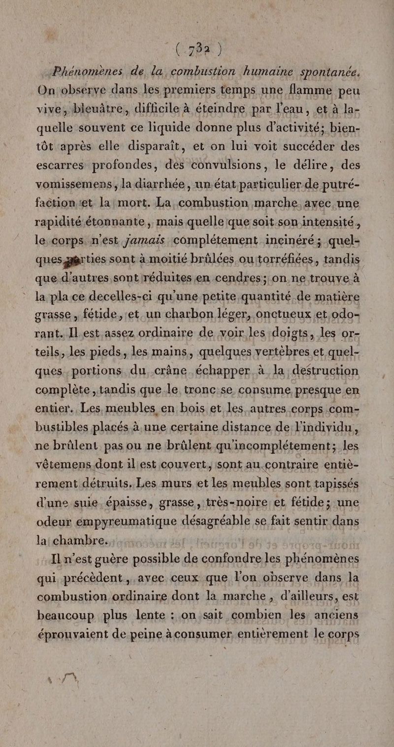 (782) Phénomènes de la combustion humaine spontanée. Onobserve dans les premiers temps une flamme peu vive, bleuâtre, difficile à éteindre par l'eau, et à la- quelle souvent ce liquide donne plus d'activité; bien- tôt après elle disparaît, et on lui voit succéder des escarres profondes, des convulsions, le délire, des vomissemens , la diarrhée, un état particulier de putré- faction:et la mort. La combustion marche. avec. une rapidité-étonnante , mais quelle que soit. son intensité, le corps nest Jamais complétement inçinéré ; quel- ques,gèrties sont à moitié brülées ourtorréfiées, tandis que d’autres sont réduites en cendres; on ne trouve à la pla ce decelles-ci qu'une petite quantité de matière grasse , fétide, et. un charbon léger, onctueux et.odo- rant. Il est assez ordinaire de voir les doigts, les or- teils, les pieds, les mains, quelques vertebres et quel- ques. .portions. du, crâne échapper à la destruction complète, tandis que le tronc:se consume, presque en entier. Les, meubles en bois et les autres corps com- bustibles placés à une certaine distance de l'individu, ne brülent pas ou ne brûlent qu'incomplétement; les vêtemens.dont il est couvert, sont au.contraire entiè- rement détruits, Les murs et les meubles sont tapissés d'une suie. épaisse, grasse, très-noire et fétide; une odeur empyreumatique désagréable se fait sentir dans la chambre. | | IL n’est guère possible de confondre les phénomènes qui précèdent, avec ceux que l’on observe dans la combustion ordinaire dont la marche , d’ailleurs, est beaucoup plus lente : on sait combien les anciens éprouvaient de peine à consumer. entièrement le corps TX