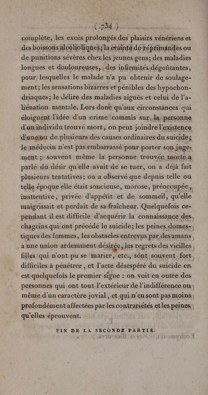 (74). complète, les excès prolongés des plaisirs vénériens et des boissons alcéholiques ; la crainte de réprimandes ou de punitions sévères chez les jeunes gens; des maladies longues et douloureuses ,- des infirmités-dégoûtantes, pour lesquelles le malade n’a pu obtenir de soulage- ment; les sensations bizarres et pénibles des hypochon- driaques; le délire des maladies aiguës et celui de l’a- liénation mentale, Lors dont qu'aux circonstances qui . éloignent l'idée d'un crime commis sur, la-personne d'un individu trouvé mort, on peut joimdre l'existence d'uneïou de plusieurs des causes ordinaires du suicide; le médecin n'est pas embarrassé pour porter son juge- ment; souvent même. la personne trouvée. morte a parlé: du désir qu'elle avait de se tuer, ou a déjà fait plusieurs tentatives; on a oBservé que depuis telle ou telle époque elle était soucieuse, morose, préoccupée, » inattentive, privée d’appétit. et de sommeil, qu ’elle maigrissait et perdait de sa fraicheur. Quelquefois ce- peñgdant il est difficile d'acquérir la connaissance des. chagrins qui:ont précédé le suicide; les peines. domes- tiques des femmes, les obstacles entrevus par desamans à une union ardemment désinée les regrets des vieilles filles qui n'ont pu se marier, etc., Sônt souvent. fort. difficiles à pénétrer , et l’acte désespéré du suicide en est quelquefois le premier signe : on voit en outre des. personnes qui ont tout l'extérieur de l'indifférence ow: même d'un caractère jovial , et quin'en sont pas moins profondément affectées parles contrariétés etles peines: qu'elles éprouvent. FIN DE LA SECONDE PARTIR: 02