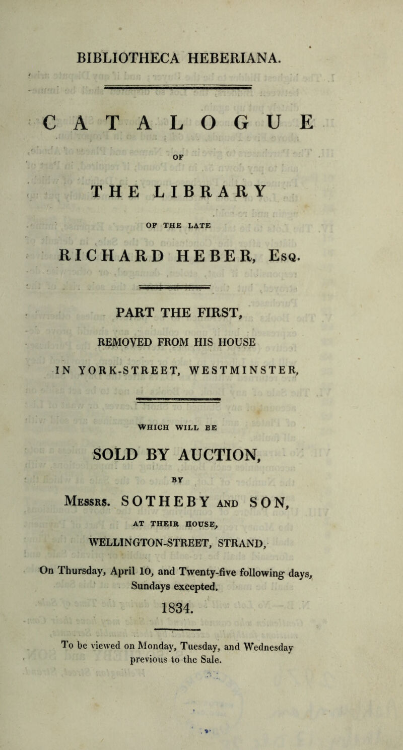 CATALOGUE OF THE LIBRARY OF THE LATE RICHARD HEBER, Esq. PART THE FIRST, REMOVED FROM HIS HOUSE IN YORK-STREET, WESTMINSTER, WHICH WILL BE SOLD BY AUCTION, BY Messrs. SO THE BY and SON, AT THEIR HOUSE, WELLINGTON-STREET, STRAND, On Thursday, April 10, and Twenty-five following days, Sundays excepted. 1834. To be viewed on Monday, Tuesday, and Wednesday previous to the Sale.