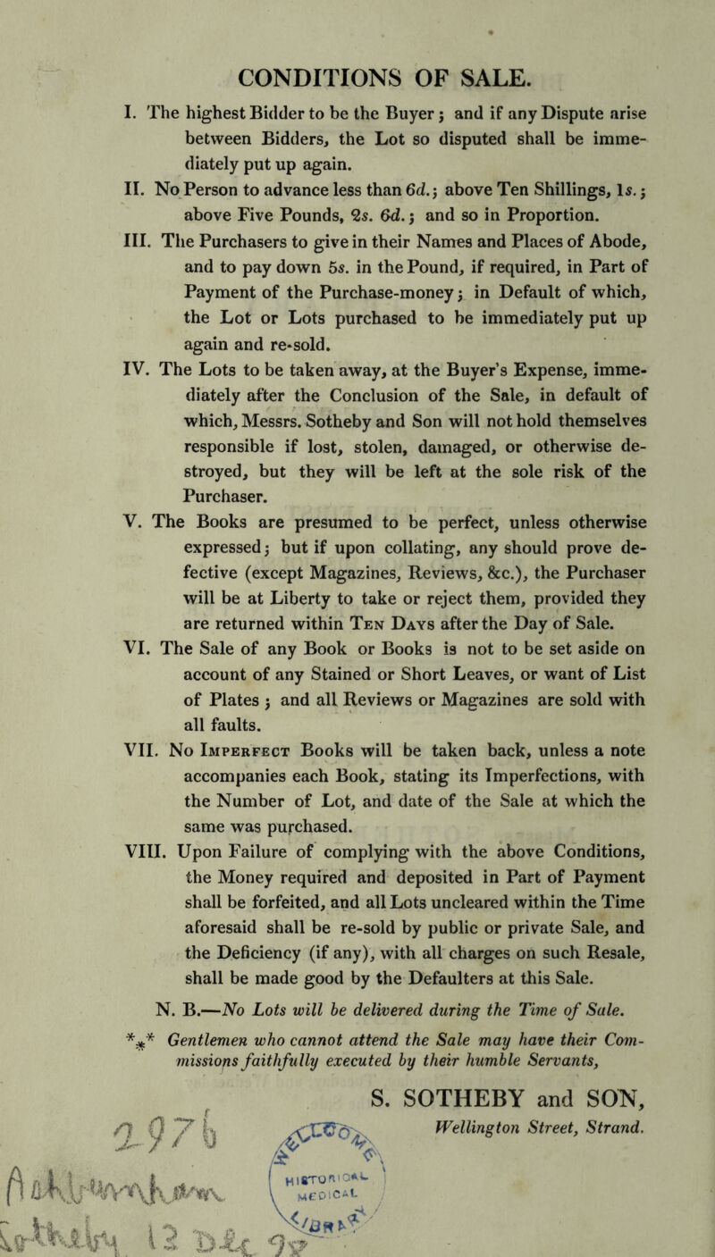 I. The highest Bidder to be the Buyer; and if any Dispute arise between Bidders, the Lot so disputed shall be imme- diately put up again. II. No Person to advance less than 6d. j above Ten Shillings, Is.; above Five Pounds, <2s. &d. •, and so in Proportion. III. The Purchasers to give in their Names and Places of Abode, and to pay down 5s. in the Pound, if required, in Part of Payment of the Purchase-money $ in Default of which, the Lot or Lots purchased to be immediately put up again and re-sold. IV. The Lots to be taken away, at the Buyer’s Expense, imme- diately after the Conclusion of the Sale, in default of which, Messrs. Sotheby and Son will not hold themselves responsible if lost, stolen, damaged, or otherwise de- stroyed, but they will be left at the sole risk of the Purchaser. V. The Books are presumed to be perfect, unless otherwise expressed j but if upon collating, any should prove de- fective (except Magazines, Reviews, &c.), the Purchaser will be at Liberty to take or reject them, provided they are returned within Ten Days after the Day of Sale. VI. The Sale of any Book or Books i9 not to be set aside on account of any Stained or Short Leaves, or want of List of Plates j and all Reviews or Magazines are sold with all faults. VII. No Imperfect Books will be taken back, unless a note accompanies each Book, stating its Imperfections, with the Number of Lot, and date of the Sale at which the same was purchased. VIII. Upon Failure of complying with the above Conditions, the Money required and deposited in Part of Payment shall be forfeited, and all Lots uncleared within the Time aforesaid shall be re-sold by public or private Sale, and the Deficiency (if any), with all charges on such Resale, shall be made good by the Defaulters at this Sale. N. B.—No Lots will be delivered during the Time of Sale. Gentlemen who cannot attend the Sale may have their Com- missions faithfully executed by their humble Servants, S. SOTHEBY and SON, Wellington Street, Strand.