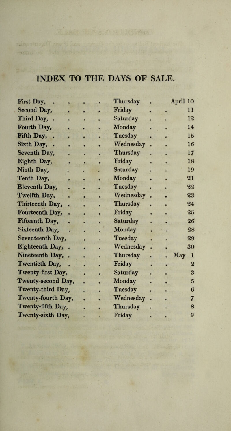 First Day, . Thursday April 10 Second Day, , Friday 11 Third Day, , Saturday 12 Fourth Day, Monday . 14 Fifth Day, . Tuesday 15 Sixth Day, . Wednesday . 16 Seventh Day, Thursday 17 Eighth Day, Friday 18 Ninth Day, Saturday 19 Tenth Day, , Monday • 21 Eleventh Day, Tuesday 22 Twelfth Day, Wednesday , . 23 Thirteenth Day, , Thursday • 24 Fourteenth Day, . Friday 25 Fifteenth Day, Saturday 26 Sixteenth Day, Monday 28 Seventeenth Day, Tuesday 29 Eighteenth Day, . Wednesday . . 30 Nineteenth Day, . Thursday . May 1 Twentieth Day, . Friday 2 Twenty-first Day, Saturday . 3 Twenty-second Day, Monday , 5 Twenty-third Day, Tuesday 6 Twenty-fourth Day, Wednesday . 7 Twenty-fifth Day, Thursday 8 Twenty-sixth Day, Friday , . 9