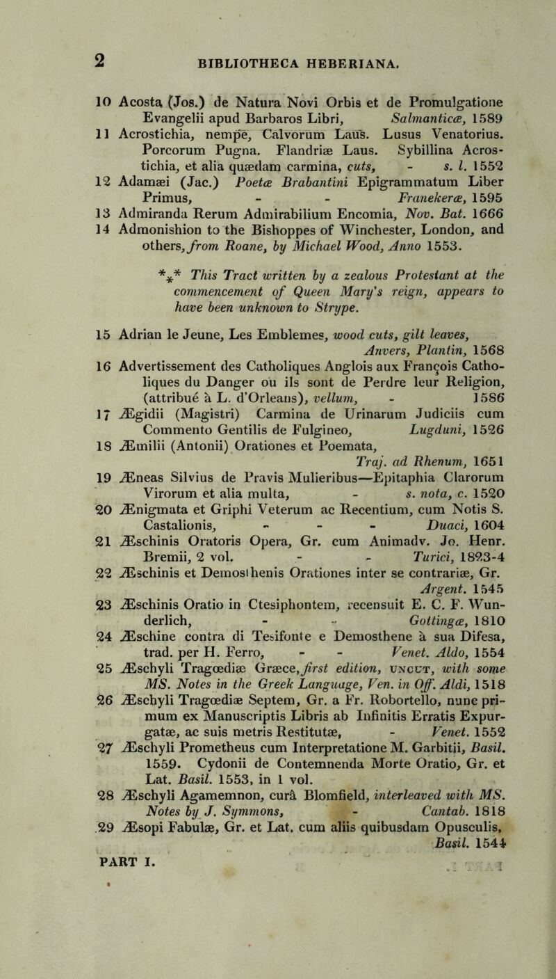 10 Acosta (Jos.) de Natura Novi Orbis et de Promulgatione Evangelii apud Barbaros Libri, Salmantica, 1589 11 Acrostichia, nempe, Calvorum Laus. Lusus Venatorius. Porcorum Pugna. Flandriae Laus. Sybillina Acros- tichia, et alia quaedam carmina, cuts, - s. 1. 1552 12 Adamaei (Jac.) Poetce Brabantini Epigrammatum Liber Primus, - - Franekerce, 1595 13 Admiranda Rerum Admirabilium Encomia, Nov. Bat. 1666 14 Admonishion to the Bishoppes of Winchester, London, and others,from Roane, by Michael Wood, Anno 1553. *** This Tract written by a zealous Protestant at the commencement of Queen Mary's reign, appears to have been unknown to Strype. 15 Adrian le Jeune, Les Emblemes, wood cuts, gilt leaves, Anvers, Plantin, 1568 16 Advertissement des Catholiques Anglois aux Francois Catho- liques du Danger ou ils sont de Perdre leur Religion, (attribue h L. d’Orleans), vellum, - 1586 17 iEgidii (Magistri) Carmina de Urinarum Judiciis cum Commento Gentilis de Fulgineo, Lugduni, 1526 IS iEmilii (Antonii) Orationes et Poemata, Traj. ad Rhenum, 1651 19 iEneas Silvius de Pravis Mulieribus—Epitaphia Clarorum Virorum et alia multa, - s. nota, c. 1520 20 iEnigmata et Griphi Veterum ac Recentium, cum Notis S. Castalionis, - Duaci, 1604 21 iEschinis Oratoris Opera, Gr. cum Animadv. Jo. Henr. Bremii, 2 vol. - - Turici, 189,3-4 22 AEschinis et Demos!henis Orationes inter se contrarise, Gr. Argent. 1545 23 AEschinis Oratio in Ctesiphontem, recensuit E. C. F. Wun- derlich, - Gottingce, 1810 24 AEschine contra di Tesifonte e Demosthene a sua Difesa, trad, per H. Ferro, - - Venet. Aldo, 1554 25 ALschyli Tragoediae Greece,first edition, uncut, with some MS. Notes in the Greek Language, Ven. in Off. Aldi, 1518 26 AEschyli Tragoediae Septem, Gr. a Fr. Robortello, nunc pri- mum ex Manuscripts Libris ab Infinitis Erratis Expur- gatae, ac suis metris Restitutse, - Venet. 1552 27 AEschyli Prometheus cum Interpretatione M. Garbitii, Basil. 1559. Cydonii de Contemnenda Morte Oratio, Gr. et Lat. Basil. 1553, in 1 vol. 28 AEschyli Agamemnon, cur& Blomfield, interleaved with MS. Notes by J. Symmons, - Cantab. 1818 .29 AEsopi Fabulae, Gr. et Lat. cum aliis quibusdam Opusculis, Basil. 1544 A. ■'!