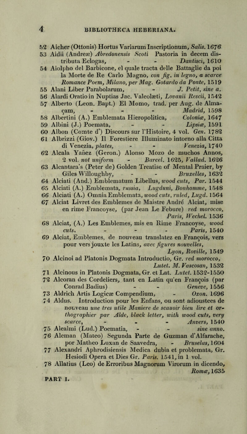 52 Aicher (Ottonis) Hortus Variarum Inscriptionum, Salis. 1676 53 Aidii (Andrese) Abredonensis Scoti Pastoria in decern dis- tribute Eclogas, - - Dantisci, 1610 54 Aiolpho del Barbicone, el quale tracta delle Battaglie da poi la Morte de Re Carlo Magno, con Jig. in legno, a scarce Romance Poem, Milano, per Mag. Gotardo da Ponte, 1519 55 Alani Liber Parabolarum, - J. Petit, sine a. 56 Alardi Oratioin Nuptias Jac. Valeolaeti, Lovanii Rescii, 1542 57 Alberto (Leon. Bapt.) El Momo, trad, per Aug. de Alma- cam, - Madrid, 1598 58 Albertini (A.) Emblemata Hieropolitica, Colonice, 1647 59 Albini (J.) Poemata, - - Lipsice, 1591 60 Albori (Comte d’) Discours sur 1’Histoire, 4 vol. Gen. 1782 61 Albrizzi (Giov.) II Forestiere Illuminato intorno alia Citta di Venezia, plates, - - Venezia, 1740 62 Alcala Yanez (Geron.) Alonso Mozo de muchos Annos, 2 vol. not uniform - Barcel. 1625, Vallad. 1626 63 Alcantara’s (Peter de) Golden Treatise of Mental Praier, by Giles Willoughby, - - Bruxelles, 1632 64 Alciati (And.) Emblematum Libellus, wood cuts, Par. 1544 65 Alciati (A.) Emblemata, rassia, Lugduni, Bonhomme, 1548 66 Alciati (A.) Omnia Emblemata, wood cuts, ruled, Lugd. 1564 67 Alciat Livret des Emblemes de Maistre Andre Alciat, mise en rime Francoyse, (par Jean Le Febure) red morocco, Paris, Wechel. 1536 68 Alciat, (A.) Les Emblemes, mis en Rime Francoyse, wood cuts, - Paris, 1540 69 Alciat, EmMemes, de nouveau translatez en Francois, vers pour vers jouxte les Latins, avec figures nouvelles, Lyon, Roville, 1549 70 Alcinoi ad Platonis Dogmata Introductio, Gr. red morocco, Lutet. M. Vascosan, 1532 71 Alcinous in Platonis Dogmata, Gr. et Lat. Lutet. 1532-1550 72 Alcoran des Cordeliers, tant en Latin qu’en Francois (par Conrad Badius) - - Geneve, 1556 73 Aldrich Artis Logicaj Compendium, - Oxon. 1696 74 Aldus. Introduction pour les Enfans, ou sont adioustees de nouveau une tres utile Maniere de scauoir lien lire et or- thographier par Aide, black letter, with wood cuts, very scarce, - Anvers, 1540 75 Alealmi (Lud.) Poematia, - - sine anno. 76 Aleman (Mateo) Segunda Parte de Guzman d’Alfarache, por Matheo Luxan de Saavedra, - Bruselas, 1604 77 Alexandri Aphrodisiensis Medica dubia et problemata, Gr. Hesiodi Opera et Dies Gr. Paris. 1541, in 1 vol. 78 Allatius (Leo) de Erroribus Magnorum Virorum in dicendo, Romce, 1635