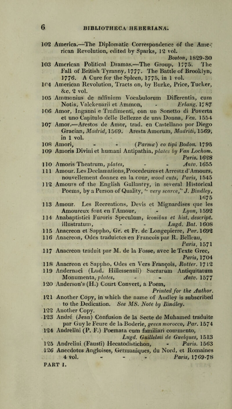 102 America.—The Diplomatic Correspondence of the Ame- rican Revolution, edited by Sparks, 12 vol. Boston, 1S29-30 103 American Political Dramas.—The Group, 1775. flhe Fall of British Tyranny, 1777. The Battle of Brooklyn, 1776. A Cure for the Spleen, 1775, in 1 vol. 1C4 American Revolution, Tracts on, by Burke, Price, Tucker, &c. 2 vol. 105 Ainmonius de adfinium Vocabulorum Differentia, cum Notis, Valckenarii et Ammon, - Erlang. 17 87 106 Amor, Inganni e Tradimenti, con un Sonetto di Poverta et uno Capitulo deile Bellezze de una Donna, Fen. 1554 107 Amor.—Arestos de Amor, trad, en Castellano por Diego Gracian, Madrid., 1569. Aresta Amorum, Madriti, 1569, in 1 vok 108 Amori, - - (Parmer) co tipi Bodon. 1795 109 Amoris Diviniet humani Antipathia, plates by Fan Lochom. Paris. 1628 110 Amoris Theatrum, plates, - - Antv. 1655 111 Amour. Les Declamations, Procedeures et Arrestz d’Amours, nouvellement donnez en la cour, wood cuts, Paris, 1545 112 Amours of the English Gallantry, in several Historical Poems, by a Person of Quality, ‘* very scarce,” J. Bindley, 1675 113 Amour. Les Recreations, Devis et Mignardises que les Amoureux font en l’Amour, - Lyon, 1592 114 Anabaptistici Furoris Speculum, iconibus et hist, descript. illustratum, - - Lugd. Bat. 1608 115 Anacreon et Sappho, Gr. et Fr. de Longepierre, Par. 1692 116 Anacreon, Odes traduictes en Francois par R. Belleau, Paris, 1571 117 Anacreon traduit par M. de la Fosse, avec le Texte Grec, Paris, 1704 118 Anacreon et Sappho, Odes en Vers Francois, Potter. 1712 119 Andernaci (Lud. Hillessennii) Sacrarum Antiquitatum Monumenta,plates, - - Antv. 1577 120 Anderson’s (H.) Court Convert, a Poem, Printed for the Author. 121 Another Copy, in which the name of Audley is subscribed to the Dedication. See MS. Note by Bindley. 122 Another Copy. -123 Andrd (Jean) Confusion de la Secte de Muhamed traduite par GuyleFeure de la Boderie, green morocco, Par. 1574 124 Andrelini (P. F.) Poemata cum familiari commento, Lugd. Guillelmi de Guelques, 1513 125 Andrelini (Fausti) Hecatodistichon, - Paris. 1563 126 Anecdotes Angloises, Germaniques, du Nord, et Romaines 4 vol. - - - Paris, 1769-78