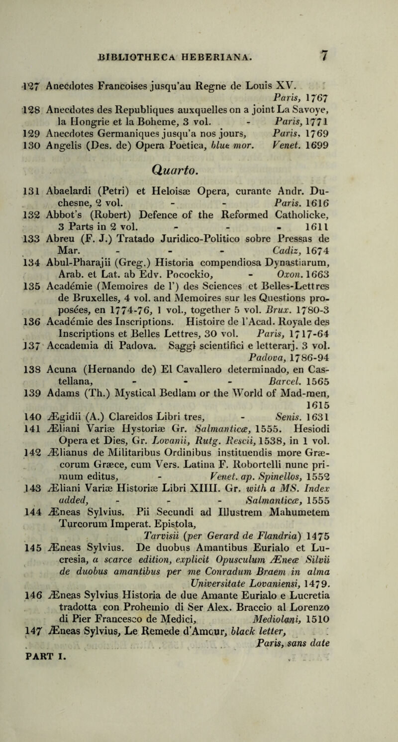 1*27 Anecdotes Francoises jusqu’au Regne de Louis XV. Paris, 1767 128 Anecdotes des Republiques auxquelles on a joint La Savoye, la Hongrie et la Boheme, 3 vol. - Paris, 1771 129 Anecdotes Germaniques jusqu’a nos jours, Paris, 1769 130 Angelis (Des. de) Opera Poetica, blue mor. Venet. 1699 Quarto. 131 Abaelardi (Petri) et Heloisae Opera, curante Andr. Du- chesne, 2 vol. - - Paris. 1616 132 Abbot’s (Robert) Defence of the Reformed Catholicke, 3 Parts in 2 vol. - 1611 133 Abreu (F. J.) Tratado Juridico-Politico sobre Pressas de Mar. - Cadiz, 1674 134 Abul-Pharajii (Greg.) Historia compendiosa Dynastiarum, Arab, et Lat. ab Edv. Pocockio, - Oxon. 1663 135 Academie (Memoires de 1’) des Sciences et Belles-Lettres de Bruxelles, 4 vol. and Memoires sur les Questions pro- posees, en 1774-76, 1 vol., together 5 vol. Brux. 1780-3 136 Academie des Inscriptions. Histoire de l’Acad. Royale des Inscriptions et Belles Lettres, 30 vol. Paris, 1717-64 137 Accademia di Padova. Saggi scientifici e letterarj. 3 vol. Padova, 1786-94 138 Acuna (Hernando de) El Cavallero determinado, en Cas- tellana, - - Bar cel. 1565 139 Adams (Th.) Mystical Bedlam or the World of Mad-raen, 1615 140 iEgidii (A.) Clareidos Libri tres, - Senis. 1631 141 iEliani Variae Hystoriae Gr. Salmanticce, 1555. Hesiodi Opera et Dies, Gr. Lovanii, Rutg. Rescii, 1538, in 1 vol. 142 JElianus de Militaribus Ordinibus instituendis more Grae- corum Graece, cum Vers. Latina F. Robortelli nunc pri- mum editus, - Venet. ap. Spinellos, 1552 143 vEliani Variae Historiae Libri XIIII. Gr. with a MS. Index added, - Salmanticce, 1555 144 JLneas Sylvius. Pii Secundi ad Illustrem Mahumetem Turcorum Imperat. Epistola, Tarvisii (per Gerard de Flandria) 1475 145 TEneas Sylvius. De duobus Amantibus Eurialo et Lu- cresia, a scarce edition, explicit Opusculum JEnece Silvii de duobus amantibus per me Conradum Braern in alma Universitate Lovaniensi, 14/9. 146 iEneas Sylvius Historia de due Amante Eurialo e Lucretia tradotta con Prohemio di Ser Alex. Braccio al Lorenzo di Pier Francesco de Medici, Mediolan'h 1510 147 iEneas Sylvius, Le Remede d’Amcur, black letter, Paris, sans date