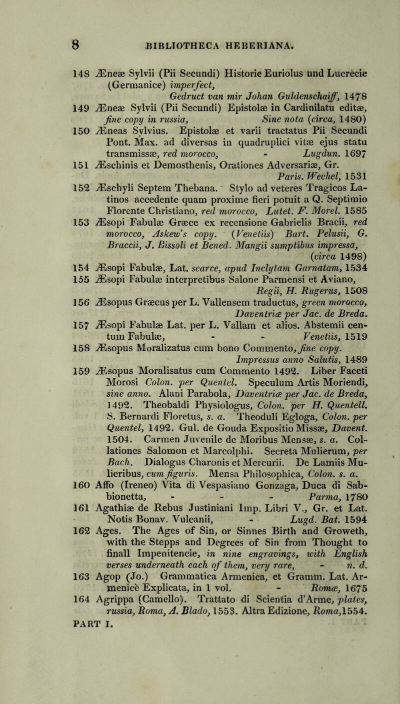 148 iEneae Sylvii (Pii Secundi) Histone Euriolus und Lucrecie (Germanice) imperfect, Gedruct van mir Johan Guldenschaiff, 1478 149 iEneae Sylvii (Pii Secundi) Epistolae in Cardinilatu editae, fine copy in russia, Sine nota (circa, 1480) 150 iEneas Sylvius. Epistolae et varii tractatus Pii Secundi Pont. Max. ad diversas in quadruplici vitae ejus statu transmissae, red morocco, - Lugdun. 169/ 151 iEschinis et Demosthenis, Orationes Adversarial Gr. Paris. Wechel, 1531 152 iEschyli Septem Thebana. Stylo ad veteres Tragicos La- tinos accedente quam proxime fieri potuit a Q. Septimio Florente Christiano, red morocco, Lutet. F. Morel. 1585 153 iEsopi Fabulae Graece ex recensione Gabrielis Bracii, red morocco, Askew's copy. (Venetiis) Bart. Pelusii, G. Braccii, J. Bissoli et Bened. Mangii sumptibus impressa, (circa 1498) 154 iEsopi Fabulae, Lat. scarce, apud Inclytarn Garnatam, 1534 155 iEsopi Fabulae interpretibus Salone Parmensi et Aviano, Regii, H. Rugerus, 1508 156 iEsopus Graecus per L. Vallensem traductus, green morocco, Doventrice per Jac. de Breda. 157 iEsopi Fabulae Lat. per L. Vallara et alios. Abstemii cen- tum Fabulae, - - Venetiis, 1519 158 iEsopus Moralizatus cum bono Commento,i?ne copy. Impressus anno Salutis, 1489 159 iEsopus Moralisatus cum Commento 1492. Liber Faceti Morosi Colon, per Quentel. Speculum Artis Moriendi, sine anno. Alani Parabola, Daventrice per Jac. de Breda, 1492. Theobaldi Physiologus, Colon, per H. Quentell. S. Bernardi Floretus, s. a. Theoduli Egloga, Colon, per Quentel, 1492. Gul. de Gouda Expositio Missae, Davent. 1504. Carmen Juvenile de Moribus Mensae, s. a. Col- lationes Salomon et Marcolphi. Secreta Mulierum, per Bach. Dialogus Charonis etMercurii. De Lamiis Mu- lieribus, cum figuris. Mensa Philosophica, Colon, s. a. 160 Affo (Ireneo) Vita di Vespasiano Gonzaga, Duca di Sab- bionetta, - Parma, 1780 161 Agathiae de Rebus Justiniani Imp. Libri V., Gr. et Lat. Notis Bonav. Vulcanii, - Lugd. Bat. 1594 162 Ages. The Ages of Sin, or Sinnes Birth and Groweth, with the Stepps and Degrees of Sin from Thought to finall Impenitencie, in nine engravings, with English verses underneath each of them, very rare, - n. d. 163 Agop (Jo.) Grammatica Armenica, et Gramm. Lat. Ar- menicb Explicata, in 1 vol. - Romce, 1675 164 Agrippa (Camello). Trattato di Scientia d’Arme, plates, russia, Roma, A. Blado, 1553. Altra Edizione, Roma,1554.