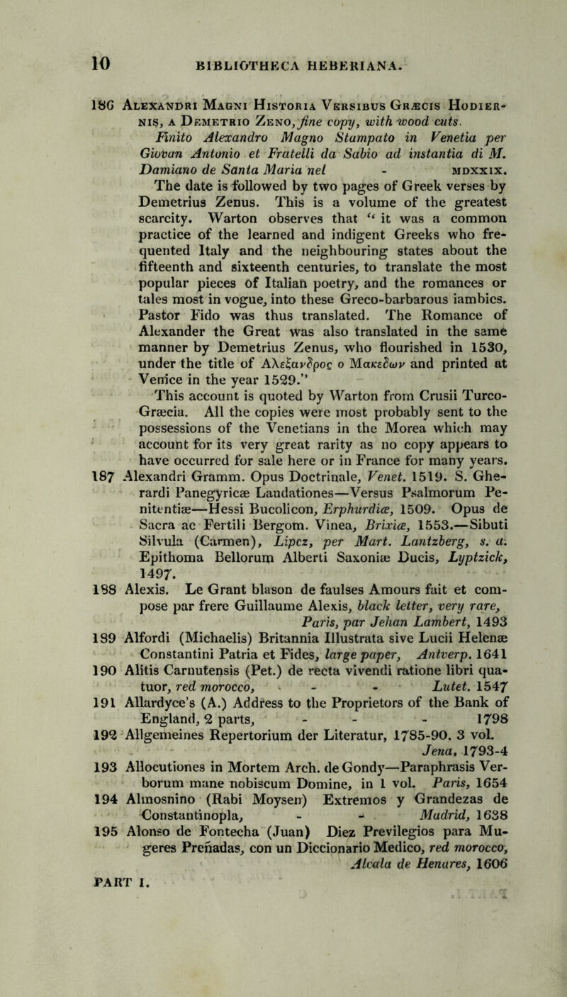 186 Alexandri Magni Historia Versibus Gr-ecis Hodier- nis, a JDemetrio ZENO,^ne copy, with wood cuts. Fmito Alexandro Magno Stampato in Venetia per Giovan Antonio et Fratelli da Sabio ad imtantia di M. Damiano de Santa Maria net - mdxxix. The date is followed by two pages of Greek verses by Demetrius Zenus. This is a volume of the greatest scarcity. Warton observes that “ it was a common practice of the learned and indigent Greeks who fre- quented Italy and the neighbouring states about the fifteenth and sixteenth centuries, to translate the most popular pieces of Italian poetry, and the romances or tales most in vogue, into these Greco-barbarous iambics. Pastor Fido was thus translated. The Romance of Alexander the Great was also translated in the same manner by Demetrius Zenus, who flourished in 1530, under the title of A\ei;av?poe o and printed at Venice in the year 1529.” This account is quoted by Warton from Crush Turco- Grsecia. All the copies were most probably sent to the possessions of the Venetians in the Morea which may account for its very great rarity as no copy appears to have occurred for sale here or in France for many years. 187 Alexandri Gramm. Opus Doctrinale, Venet. 1519. S. Ghe- rardi Panegyricse Laudationes—Versus Psalmorum Pe- nitentise—Hessi Bucolicon, Erphurdice, 1509. Opus de Sacra ac Fertili Bergom. Vinea, Brixice, 1553.—Sibuti Silvula (Carmen), Lipcz, per Mart. Lantzberg, s. a. Epithoma Bellorum Alberti Saxoniaj Ducis, Lyptzick, 1497. 188 Alexis. Le Grant blason de faulses Amours fait et com- pose par frere Guillaume Alexis, black letter, very rare, Paris, par Jehan Lambert, 1493 189 Alfordi (Michaelis) Britannia Illustrata sive Lucii Helense Constantini Patria et Fides, large paper, Antverp. 1641 190 Alitis Carnutensis (Pet.) de recta vivendi ratione libri qua- tuor, red morocco, - - Lutet. 1547 191 Allardyce’s (A.) Address to the Proprietors of the Bank of England, 2 parts, - - 1798 192 Allgemeines Repertorium der Literatur, 1785-90, 3 vol. Jena, 1793-4 193 Allocutiones in Mortem Arch. deGondy—Paraphrasis Ver- borum mane nobiscum Domine, in 1 vol. Paris, 1654 194 Almosnino (Rabi Moysen) Extremos y Grandezas de Constantinopla, - - Madrid, 1638 195 Alonso de Fontecha (Juan) Diez Previlegios para Mu- geres Prenadas, con un Diccionario Medico, red morocco, Alcala de Henares, 1606