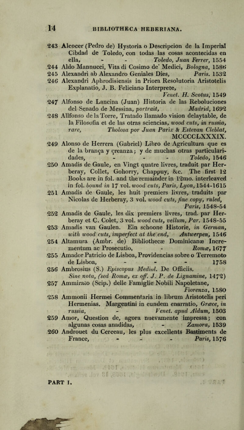 243 Alcocer (Pedro de) Hystoria o Description de la Imperial Cibdad de Toledo, con todas las cosas acontecidas en ella, - - Toledo, Juan Ferrer, 1554 244 Aldo Mannucci, Vitadi Cosimo de’ Medici, Bologna, 1586 245 Alexandri ab Alexandro Geniales Dies, Paris. 1532 246 Alexandri Aphrodisiensis in Priora Resolutoria Aristotelis Explanalio, J. B. Feliciano Interpreter Venet. H. Scotus, 1549 247 Alfonso de Lancina (Juan) Historia de las Reboluciones del Senado de Messina, portrait, Madrid, 1692 218 Allfonso de la Torre, Tratado llamado vision delaytable, de la Filosofia et de las otras sciencias, wood cuts, in russia, rare, Tholosa por Juan Parix & Estevan Cleblat, MCCCCLXXXIX. 249 Alonso de Herrera (Gabriel) Libro de Agricultura que es de la bran9a y ^reanzaj y de muchas otras particulari- dades, - - - Toledo, 1546 250 Amadis de Gaule, en Vingt quatre livres, traduit par Her- beray. Collet, Gohorry, Chappuy, &c. The first 12 Books are in fol. and the remainder in 12mo. interleaved in fol. bound in 17 vol. wood cuts, Paris, Lyon, 1544-1615 251 Amadis de Gaule, les huit premiers livres, traduits par Nicolas de Herberay, 3 vol. wood cuts, fine copy, ruled, Paris, 1548-54 252 Amadis de Gaule, les dix premiers livres, trad, par Her- beray et C. Colet, 3 vol. woodcuts, vellum, Par. 1548-55 253 Amadis van Gaulen. Ein schoone Historic, in German, with wood cuts, imperfect at the end, Antwerpen, 1546 254 Altamura (Ambr. de) Bibliothecae Dominicanse Incre- mentum ac Prosecutio, - Roma, 1677 255 Amador Patricio de Lisboa, Providencias sobre o Terremoto de Lisboa, - 1758 256 Ambrosius (S.) Episcopus Medial. De Officiis. Sine nota, (sed Roma, ex off. J. P. de Lignamine, 1472) 257 Ammirato (Scip.) delle Famiglie Nobili Napoletane, Fiorenza, 1580 258 Ammonii Hermei Comraentaria in librum Aristotelis peri Hermenias. Margentini in eundem enarratio, Grace, in russia, - Venet. apud Aldum, 1503 259 Amor, Question de, agora nuevamente impressa; con algunas cosas anadidas, - Zamora, 1539 260 Androuet du Cerceau, les plus excellents Bastiments de France, - - Paris, 1576