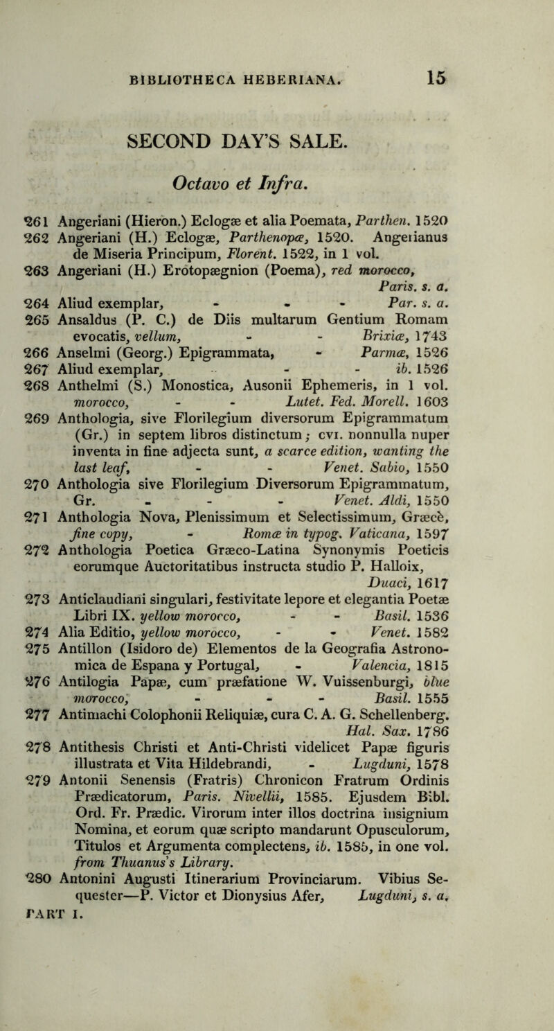 SECOND DAY’S SALE. Octavo et Infra. 261 Angeriani (Hieron.) Eclogae et alia Poemata, Parthen. 1520 262 Angeriani (H.) Eclogae, Parthenopce, 1520. Angeiianus de Miseria Principum, Florent. 1522, in 1 vol. 263 Angeriani (H.) Erotopaegnion (Poema), red morocco, Paris, s. a. 264 Aliud exemplar, - - Par. s. a. 265 Ansaldus (P. C.) de Diis multarum Gentium Romam evocatis, vellum, - - Brixice, 1743 266 Anselmi (Georg.) Epigrammata, - Parmce, 1526 267 Aliud exemplar, - ib. 1526 268 Anthelmi (S.) Monostica, Ausonii Ephemeris, in 1 vol. morocco, - - Lutet. Fed. Morell. 1603 269 Anthologia, sive Florilegium diversorum Epigrammatum (Gr.) in septem libros distinctum; cvi. nonnulla nuper inventa in fine adjecta sunt, a scarce edition, wanting the last leaf, - - Venet. Sabio, 1550 270 Anthologia sive Florilegium Diversorum Epigrammatum, Gr. - - Venet. Aldi, 1550 271 Anthologia Nova, Plenissimum et Selectissimum, Graecfc, fine copy, - Romce in typog. Vaticana, 1597 272 Anthologia Poetica Graeco-Latina Synonymis Poetieis eorumque Auctoritatibus instructa studio P. Halloix, Duaciy 1617 273 Anticlaudiani singulari, festivitate lepore et elegantia Poetae Libri IX. yellow morocco, - - Basil. 1536 274 Alia Editio, yellow morocco, - - Venet. 1582 275 Antillon (Isidoro de) Elementos de la Geografia Astrono- mica de Espana y Portugal, - Valencia, 1815 276 Antilogia Papae, cum praefatione W. Vuissenburgi, blue morocco, - « Basil. 1555 277 Antimachi Colophonii Reliquiae, cura C. A. G. Schellenberg. Hal. Sax. 1786 278 Antithesis Christi et Anti-Christi videlicet Papae figuris illustrata et Vita Hildebrandi, - Lugduni, 1578 279 Antonii Senensis (Fratris) Chronicon Fratrum Ordinis Praedicatorum, Paris. Nivellii, 1585. Ejusdem Bibl. Ord. Fr. Praedic. Virorum inter illos doctrina insignium Nomina, et eorum quae scripto mandarunt Opusculorum, Titulos et Argumenta complectens, ib. 1585, in one vol. from Thuanus’s Library. 280 Antonini Augusti Itinerarium Provinciarum. Vibius Se- quester—P. Victor et Dionysius Afer, Lugduni, s. a.
