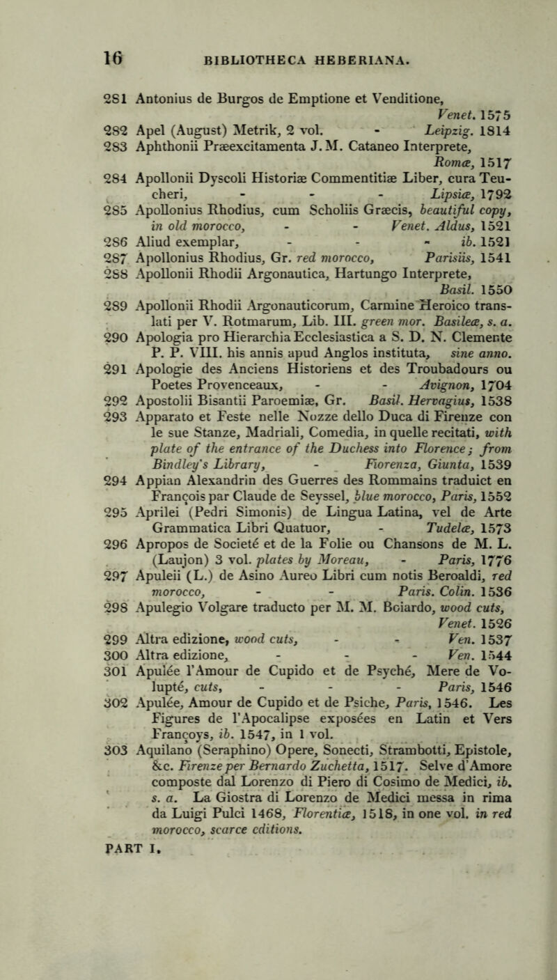 2S1 Antonius de Burgos de Emptione et Venditione, Venet. 1575 282 Apel (August) Metrik, 2 vol. - Leipzig. 1814 283 Aphthonii Praeexcitamenta J. M. Cataneo Interprete, Roma, 1517 284 Apollonii Dyscoli Historiae Commentitiae Liber, cura Teu- cheri, - Lipsice, 1792 2S5 Apollonius Rhodius, cum Scholiis Graecis, beautiful copy, in old morocco, - - Venet. Aldus, 1521 286 Aliud exemplar, - - - ib. 1521 287 Apollonius Rhodius, Gr. red morocco, Parisiis, 1541 2S8 Apollonii Rhodii Argonautica, Hartungo Interprete, Basil. 1550 289 Apollonii Rhodii Argonauticorum, Carmine Heroico trans- lati per V. Rotmarum, Lib. III. green mor. Basilece, s. a. 290 Apologia pro HierarchiaEcclesiastica a S. D. N. Clemente P. P. VIII. his annis apud Anglos instituta, sine anno. 291 Apologie des Anciens Historiens et des Troubadours ou Poetes Provenceaux, - - Avignon, 1704 292 Apostolii Bisantii Paroemiae, Gr. Basil. Hervagius, 1538 293 Apparato et Feste nelle Nozze dello Duca di Firenze con le sue Stanze, Madriali, Comedia, in quelle recitati, with plate of the entrance of the Duchess into Florence ,• from Bindley's Library, - Fiorenza, Giunta, 1539 294 Appian Alexandrin des Guerres des Rommains traduict en Francois par Claude de Seyssel, blue morocco, Paris, 1552 295 Aprilei (Pedri Simonis) de Lingua Latina, vel de Arte Grammatica Libri Quatuor, - Tudelce, 1573 296 Apropos de Society et de la Folie ou Chansons de M. L. (Laujon) 3 vol. plates by Moreau, - Paris, 1776 297 Apuleii (L.) de Asino Aureo Libri cum notis Beroaldi, red morocco, - - Paris. Colin. 1536 298 Apulegio Volgare traducto per M. M. Boiardo, wood cuts, Venet. 1526 299 Altra edizione, wood cuts, - * Ven. 1537 300 Altra edizione, - - - Ven. 1544 301 Apul6e 1’Amour de Cupido et de Psyche, Mere de Vo- lupte, cuts, - Paris, 1546 302 Apulee, Amour de Cupido et de Psiche, Paris, 1546. Les Figures de l’Apocalipse exposees en Latin et Vers Francoys, ib. 1547, in 1 vol. 303 Aquilano (Seraphino) Opere, Sonecti, Strambotti, Epistole, &c. Firenze per Bernardo Zuchetta, 1517. Selve d’Amore composte dal Lorenzo di Piero di Cosimo de Medici, ib. s. a. La Giostra di Lorenzo de Medici messa in rima da Luigi Pulci 1468, Florentia, 1518, in one vol. in red morocco, scarce editions.