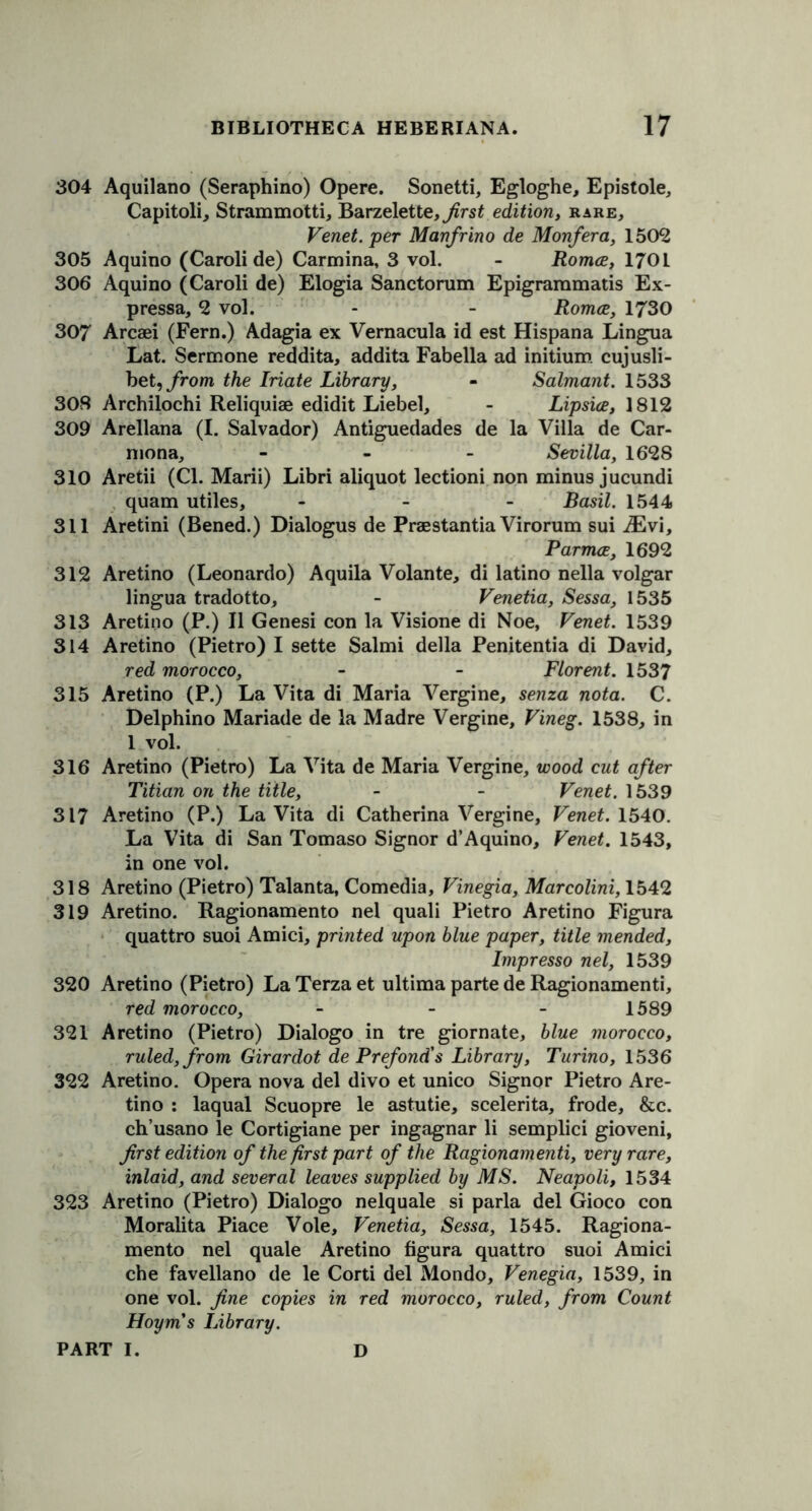 304 Aquilano (Seraphino) Opere. Sonetti, Egloghe, Epistole, Capitoli, Strammotti, Barzelette, first edition, rare, Venet. per Manfrino de Monfera, 1502 305 Aquino (Caroli de) Carmina, 3 vol. - Romce, 1701 306 Aquino (Caroli de) Elogia Sanctorum Epigrammatis Ex- pressa, 2 vol. - - Romce, 1730 307 Arcsei (Fern.) Adagia ex Vernacula id est Hispana Lingua Lat. Sermone reddita, addita Fabella ad initium cujusli- bet, from the Iriate Library, - Salmant. 1533 308 Archilochi Reliquiae edidit Liebel, - Lipsice, 1812 309 Arellana (I. Salvador) Antiguedades de la Villa de Car- mona, - Sevilla, 1628 310 Aretii (Cl. Marii) Libri aliquot lectioni non minus jucundi quam utiles, - Basil. 1544 311 Aretini (Bened.) Dialogus de Praestantia Virorum sui iEvi, Parmce, 1692 312 Aretino (Leonardo) Aquila Volante, di latino nella volgar lingua tradotto, - Venetia, Sessa, 1535 313 Aretino (P.) II Genesi con la Visione di Noe, Venet. 1539 314 Aretino (Pietro) I sette Salmi della Penitentia di David, red morocco, - - Florent. 1537 315 Aretino (P.) La Vita di Maria Vergine, senza nota. C. Delphino Mariade de la Madre Vergine, Vineg. 1538, in 1 vol. 316 Aretino (Pietro) La Vita de Maria Vergine, wood cut after Titian on the title, - - Venet. 1539 317 Aretino (P.) La Vita di Catherina Vergine, Venet. 1540. La Vita di San Tomaso Signor d’Aquino, Venet. 1543, in one vol. 318 Aretino (Pietro) Talanta, Comedia, Vinegia, Marcolini, 1542 319 Aretino. Ragionamento nel quali Pietro Aretino Figura quattro suoi Amici, printed upon blue paper, title mended, Impresso nel, 1539 320 Aretino (Pietro) La Terza et ultima parte de Ragionamenti, red morocco, - - - 1589 321 Aretino (Pietro) Dialogo in tre giornate, blue morocco, ruled, from Girardot dePrefond's Library, Turino, 1536 322 Aretino. Opera nova del divo et unico Signor Pietro Are- tino : laqual Scuopre le astutie, scelerita, frode, &c. ch’usano le Cortigiane per ingagnar li semplici gioveni, first edition of the first part of the Ragionamenti, very rare, inlaid, and several leaves supplied by MS. Neapoli, 1534 323 Aretino (Pietro) Dialogo nelquale si parla del Gioco con Moralita Piace Vole, Venetia, Sessa, 1545. Ragiona- mento nel quale Aretino figura quattro suoi Amici che favellano de le Corti del Mondo, Venegia, 1539, in one vol. fine copies in red morocco, ruled, from Count Hoym's Library.