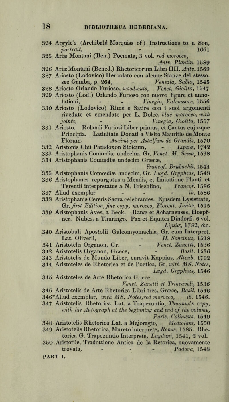 324 Argyle’s (Archibald Marquiss of) Instructions to a Son, portrait, - - - 1661 325 Arise Montani (Ben.) Poemata, 3 vol. red morocco, Antv. Plantin. 1589 326 Arise Montani (Bened.) Rhetoricorum Libri IIII. Antv. 1569 327 Ariosto (Lodovico) Herbolato con alcune Stanze del stesso. see Gamba, p. 264, - Venezia, Sabio, 1545 328 Ariosto Orlando Furioso, wood-cuts, Venet. Giolito, 1547 329 Ariosto (Lod.) Orlando Furioso con nuove figure et anno- tation^ - - Vinegia, Vaivassore, 1556 330 Ariosto (Lodovico) Rime e Satire con i suoi argomenti rivedute et emendate per L. Dolce, blue morocco, with joints, - - Vinegia, Giolito, 1557 331 Ariosto. Rolandi Furiosi Liber primus, et Cantus cujusque Prineipia. Latinitate Donati a Visito Mauritio de Monte Florum, Auximi per Astulfum de Grandis, 1570 332 Aristonis Chii Paradoxon Stoicum, - Lipsice, 1742 333 Aristophanis Comoedise undecim, Gr. Venet. M. Sessa, 1538 334 Aristophanis Comoedise undecim Grsecse, Franco/. Brubachii, 1544 335 Aristophanis Comoedise undecim, Gr. Lugd. Gryphins, 1548 336 Aristophanes repurgatus a Mendis, et Imitatione Plauti et Terentii interpretatus a N. Frischlino, Franco/. 1586 337 Aliud exemplar - - ib. 1586 338 Aristophanis Cereris Sacra celebrantes. Ejusdem Lysistrate, Gr. first Edition, fine copy, morocco, Florent. Juntas, 1515 339 Aristophanis Aves, a Beck. Ranse et Acharnenses, Hoepf- ner. Nubes, a Thuringo. Pax et Equites Dindorfi, 6 vol. Lipsice, 1782, &c. 340 Aristobuli Apostolii Galeomyomachia, Gr. cum Interpret. Lat. Oliverii, - H. Soncinus, 1518 341 Aristotelis Organon, Gr. - Venet. Zanetti, 1536 342 Aristotelis Organon, Grsece, - Basil. 1536 343 Aristotelis de Mundo Liber, curavit Kappius, Altenb. 1/92 344 Aristoteles de Rhetorica et de Poetica, Gr. with MS. Notes, Lugd. Gryphius, 1546 345 Aristoteles de Arte Rhetorica Grsece, Venet. Zanetti et Trincaveli, 1536 346 Aristotelis de Arte Rhetorica Libri tres, Grsece, Basil. 1546 346*Aliud exemplar, with MS. Notes,red morocco, ib. 1546. 347 Aristotelis Rhetorica Lat. a Trapezuntio, Thuanus’s copy, with his Autograph at the beginning and end cf the volume, Paris. Colinceus, 1540 348 Aristotelis Rhetorica Lat. a Majoragio, Mediolani, 1550 349 Aristotelis Rhetorica, Mureto interprete, Romce, 1585. Rhe- torica G. Trapezuntio Interprete, Lugduni, 1541, 2 vol. 350 Aristotile, Tradottione Antica de la Retorica, nuovamente trovata, - - - Padova, 1548