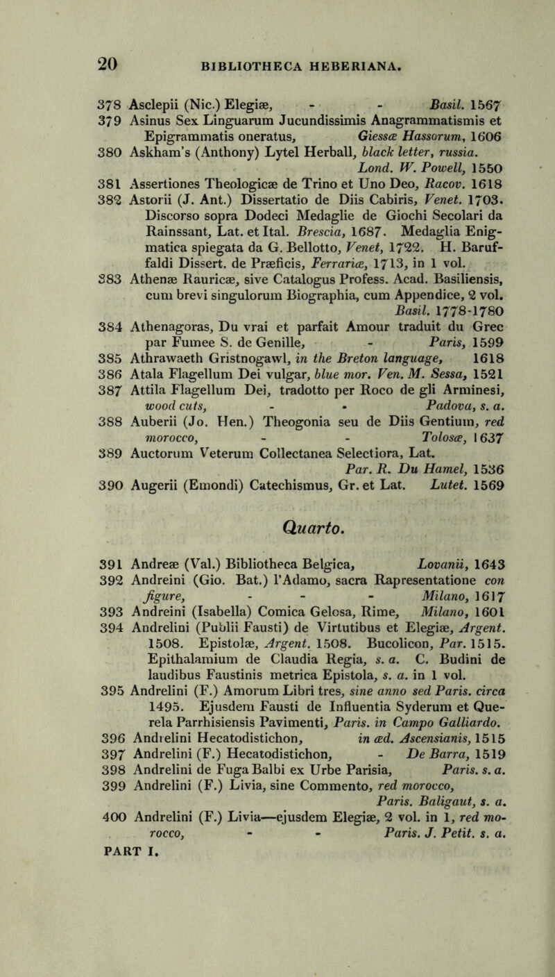 378 Asclepii (Nic.) Elegise, - - Basil. 1567 379 Asinus Sex Linguarum Jucundissimis Anagrammatismis et Epigrammatis oneratus, Giessce Hassorum, 1606 380 Askhara’s (Anthony) Lytel Herball, black letter, russia. Lond. W. Powell, 1550 381 Assertiones Theologicae de Trino et Uno Deo, Racov. 1618 382 Astorii (J. Ant.) Dissertatio de Diis Cabiris, Venet. 1703. Discorso sopra Dodeci Medaglie de Giochi Secolari da Rainssant, Lat. et Ital. Brescia, 1687. Medaglia Enig- matica spiegata da G. Bellotto, Venet, 1722. H. Baruf- faldi Dissert, de Praeficis, Ferrarice, 1713, in 1 vol. 383 Athenae Rauricae, sive Catalogus Profess. Acad. Basiliensis, cum brevi singulorum Biographia, cum Appendice, 2 vol. Basil. 1778-1780 3S4 Athenagoras, Du vrai et parfait Amour traduit du Grec par Fumee S. de Genille, - Paris, 1599 385 Athrawaeth Gristnogawl, in the Breton language, 1618 386 Atala Flagellum Dei vulgar, blue mor. Ven.M. Sessa, 1521 387 Attila Flagellum Dei, tradotto per Roco de gli Arminesi, wood cuts, - • Padova, s. a. 3S8 Auberii (Jo. Hen.) Theogonia seu de Diis Gentium, red morocco, - - Tolosce, 1637 389 Auctorum Veterum Collectanea Selectiora, Lat. Par. R. Du Hamel, 1536 390 Augerii (Emondi) Catechismus, Gr. et Lat. Lutet. 1569 Quarto. 391 Andreae (Val.) Bibliotheca Belgica, Lovanii, 1643 392 Andreini (Gio. Bat.) l’Adamo, sacra Rapresentatione con figure, - - - Milano, 1617 393 Andreini (Isabella) Comica Gelosa, Rime, Milano, 1601 394 Andrelini (Publii Fausti) de Virtutibus et Elegiae, Argent. 1508. Epistolae, Argent. 1508. Bucolicon, Par. 1515. Epithalamium de Claudia Regia, s. a. C. Budini de laudibus Faustinis metrica Epistola, s. a. in 1 vol. 395 Andrelini (F.) Amorum Libri tres, sine anno sed Paris, circa 1495. Ejusdem Fausti de Influentia Syderum et Que- rela Parrhisiensis Pavimenti, Paris, in Campo Galliardo. 396 Andrelini Hecatodistichon, in ced. Ascensianis, 1515 397 Andrelini (F.) Hecatodistichon, - De Barra, 1519 398 Andrelini de FugaBalbi ex Urbe Parisia, Paris, s. a. 399 Andrelini (F.) Livia, sine Commento, red morocco, Paris. Baligaut, s. a. 400 Andrelini (F.) Livia—ejusdem Elegiae, 2 vol. in 1, red mo- rocco, - - Paris. J. Petit, s. a.