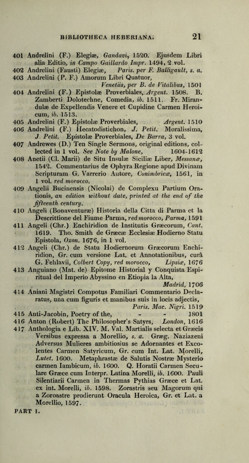 401 Andrelini (F.) Elegiae, Gandavi, 1520. Ejusdem Libri alia Editio, in Campo Gaillardo Impr. 1494, 2 vol. 402 Andrelini (Fausti) Elegiae, Paris, per F. Balligault, s. a. 403 Andrelini (P. F.) Amorum Libri Quatuor, Venetiis, per B. de Vitalibus, 1501 404 Andrelini (F.) Epistolae Proverbiales, Argent. 1508. B. Zamberti Dolotechne, Comedia, ib. 1511. Fr. Miran- dulae de Expellendis Venere et Cupidine Carmen Heroi- cum, ib. 1513. 405 Andrelini (F.) Epistolae Proverbiales, Argent. 1510 406 Andrelini (F.) Hecatodistichon, J. Petit. Moralissima, J. Petit. Epistolae Proverbiales, De Barra, 3 vol. 407 Andrewes (D.) Ten Single Sermons, original editions, col- lected in 1 vol. See Note by Malone, 1604-1612 408 Anetii (Cl. Marii) de Situ Insulae Siciliae Liber, Messance, 1542. Commentarius de Ophyra Regione apud Divinam Scripturam G. Varrerio Autore, Conimbricce, 1561, in 1 vol. red morocco. 409 Angelii Bucinensis (Nicolai) de Complexu Partium Ora- tionis, an edition without date, printed at the end of the fifteenth century. 410 Angeli (Bonaventurae) Historia della Citta di Parma et la Descrittione del Fiume Parma, red morocco, Parma, 1591 411 Angeli (Chr.) Enchiridion de lnstitutis Graecorum, Cant. 1619. Tho. Smith de Graecae Ecclesiae Hodierno Statu Epistola, Oxon. 1676, in 1 vol. 412 Angeli (Chr.) de Statu Hodiernorum Graecorum Enchi- ridion, Gr. cum versione Lat. et Annotationibus, cur& G. Fehlavii, Colbert Copy, red morocco, Lipsice, 1676 413 Anguiano (Mat. de) Epitome Historial y Conquista Espi- ritual del lmperio Abyssino en Etiopia la Alta, Madrid, 1706 414 Aniani Magistri Compotus Familiari Commentario Decla- ratus, una cum figuris et manibus suis in locis adjectis, Paris. Mac. Nigri. 1519 415 Anti-Jacobin, Poetry of the, - - 1801 416 Anton (Robert) The Philosopher’s Satyrs, London, 1610 417 Anthologia e Lib. XIV. M. Val. Martialis selecta etGraecis Versibus expressa a Morellio, s. a. Graeg. Naziazeni Adversus Mulieres ambitiosius se Adornantes et Exco- lentes Carmen Satyricum, Gr. cum Int. Lat. Morelli, Lutet. 1600. Metaphrastae de Salutis Nostrae Mysterio carmen Iambicum, ib. 1600. Q. Horatii Carmen Secu- lare Graece cum Interpr. Latina Morelli, ib. 1600. Pauli Silentiarii Carmen in Thermas Pythias Graece et Lat. ex int. Morelli, ib. 1598. Zorastris seu Magorum qui a Zoroastre prodierunt Oracula Heroica, Gr. et Lat. a Morellio, 1597.