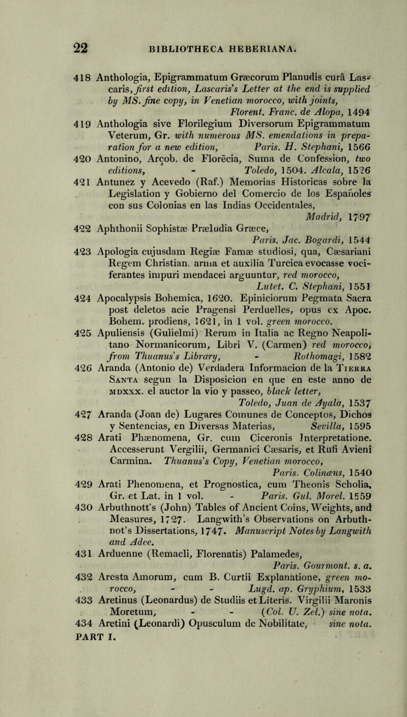 418 Anthologia, Epigrammatum Graecorum Planudis cunl Las* caris, first edition, Lascariss Letter at the end is supplied by MS. fine copy, in Venetian morocco, with joints, Florent. Franc, de Alopa, 1494 419 Anthologia sive Florilegium Diversorum Epigrammatum Veterum, Gr. with numerous MS. emendations in prepa- ration for a new edition, Paris. H. Stephani, 1566 420 Antonino, Arcob. de Florecia, Suma de Confession, two editions, - Toledo, 1504. Alcala, 1526 421 Antunez y Acevedo (Raf.) Memorias Historicas sobre la Legislation y Gobierno del Comercio de los Espanoles con sus Colonias en las Indias Occidentals, Madrid, 1797 422 Aphthonii Sophistae Praeludia Graece, Paris. Jac. Bogardi, 1544 423 Apologia cujusdam Regiae Famae studiosi, qua, Caesariani Regem Christian, anna et auxilia Turcica evocasse voci- ferantes impuri mendacei arguuntur, red morocco, Lutet. C. Stephani, 1551 424 Apocalypsis Bohemica, 1620. Epiniciorum Pegmata Sacra post deletos acie Pragensi Perduelles, opus cx Apoc. Bohem. prodiens, 1621, in 1 vol. green morocco. 425 Apuliensis (Gulielmi) Rerum in Italia ac Regno Neapoli- tano Normanicorum, Libri V. (Carmen) red morocco, from Thuanuss Library, - Rothomagi, 1582 426 Aranda (Antonio de) Verdadera Informacion de la Tierra Santa segun la Disposition en que en este anno de mdxxx. el auctor la vio y passeo, black letter, Toledo, Juan de Ayala, 1537 427 Aranda (Joan de) Lugares Comunes de Conceptos, Dichos y Sentencias, en Diversas Materias, Sevilla, 1595 428 Arati Phenomena, Gr. cum Ciceronis Interpretatione. Accesserunt Vergilii, Germanici Ceesaris, et Rufi Avieni Carmina. Thuanus's Copy, Venetian morocco, Paris. Colinceus, 1540 429 Arati Phenomena, et Prognostica, cum Theonis Scholia, Gr. et Lat. in 1 vol. - Paris. Gul. Morel. 1559 430 Arbuthnott’s (John) Tables of Ancient Coins, Weights, and Measures, 1?27- Langwith’s Observations on Arbuth- not’s Dissertations, 1747* Manuscript Notes by Langwith and Adee, 431 Arduenne (Remacli, Florenatis) Palamedes, Paris. Gourmont. s. a. 432 Aresta Amorum, cum B. Curtii Explanatione, green mo- rocco, - - Lugd. ap. Gryphium, 1533 433 Aretinus (Leonardus) de Studiis etLiteris. Virgilii Maronis Moretum, - - (Col. U. Zel.) sine nota. 434 Aretini (Leonardi) Opusculum de Nobilitate, sine nota.