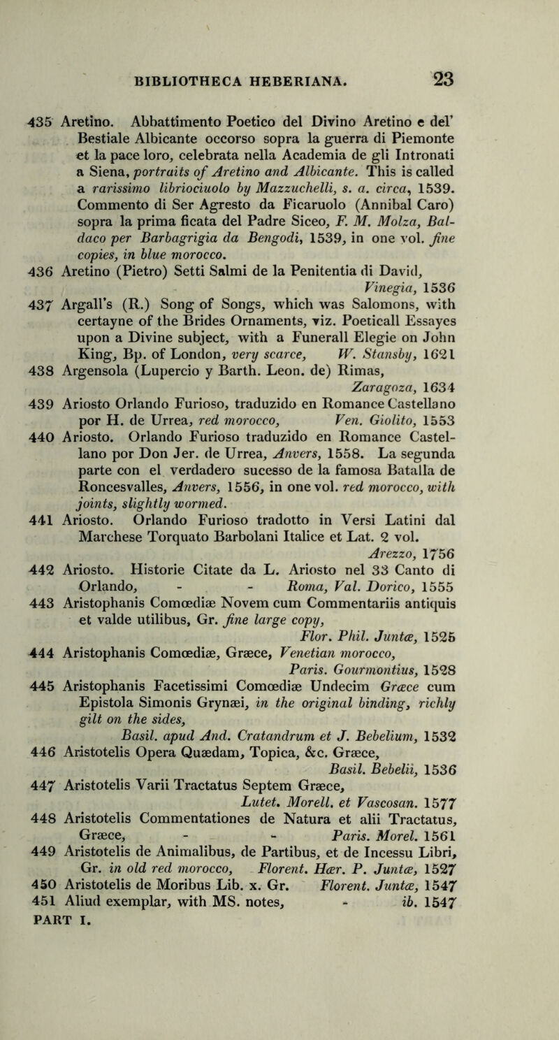 435 Aretino. Abbattimento Poetico del Divino Aretino e del’ Bestiale Albicante occorso sopra la guerra di Piemonte et la pace loro, celebrata nella Academia de gli Intronati a Siena, portraits of Aretino and Albicante. This is called a rarissimo libriociuolo by Mazzuchelli, s. a. circa, 1539. Commento di Ser Agresto da Ficaruolo (Annibal Caro) sopra la prima ficata del Padre Siceo, F. M. Molza, Bal- daco per Barbagrigia da Bengodi, 1539, in one vol. fine copies, in blue morocco. 436 Aretino (Pietro) Setti Salmi de la Penitentia di David, Vinegia, 1536 437 Argali’s (R.) Song of Songs, which was Salomons, with certayne of the Brides Ornaments, viz. Poeticall Essayes upon a Divine subject, with a Funerall Elegie on John King, Bp. of London, very scarce, W. Stansby, 1621 438 Argensola (Lupercio y Barth. Leon, de) Rimas, Zaragoza, 1634 439 Ariosto Orlando Furioso, traduzido en Romance Castellano por H. de Urrea, red morocco, Fen. Giolito, 1553 440 Ariosto. Orlando Furioso traduzido en Romance Castel- lano por Don Jer. de Urrea, Anvers, 1558. La segunda parte con el verdadero sucesso de la famosa Batalla de Roncesvalles, Anvers, 1556, in one vol. red morocco, with joints, slightly wormed. 441 Ariosto. Orlando Furioso tradotto in Versi Latini dal Marchese Torquato Barbolani Italice et Lat. 2 vol. Arezzo, 1756 442 Ariosto. Historic Citate da L. Ariosto nel 33 Canto di Orlando, - - Roma, Val. Dorico, 1555 443 Aristophanis Comoediae Novem cum Commentariis antiquis et valde utilibus, Gr. fine large copy, Flor. Phil. Junta, 1525 444 Aristophanis Comoediae, Greece, Venetian morocco, Paris. Gourmontius, 1528 445 Aristophanis Facetissimi Comoediae Undecim Greece cum Epistola Simonis Grynaei, in the original binding, richly gilt on the sides, Basil, apud And. Cratandrum et J. Bebelium, 1532 446 Aristotelis Opera Quaedam, Topica, &c. Graece, Basil. Bebelii, 1536 447 Aristotelis Varii Tractatus Septem Graece, Lutet. Morell. et Vascosan. 1577 448 Aristotelis Commentationes de Natura et alii Tractatus, Graece, - - Paris. Morel. 1561 449 Aristotelis de Animalibus, de Partibus, et de Incessu Libri, Gr. in old red morocco, Florent. Har. P. Junta, 1527 450 Aristotelis de Moribus Lib. x. Gr. Florent. Junta, 1547 451 Aliud exemplar, with MS. notes, « ib. 1547