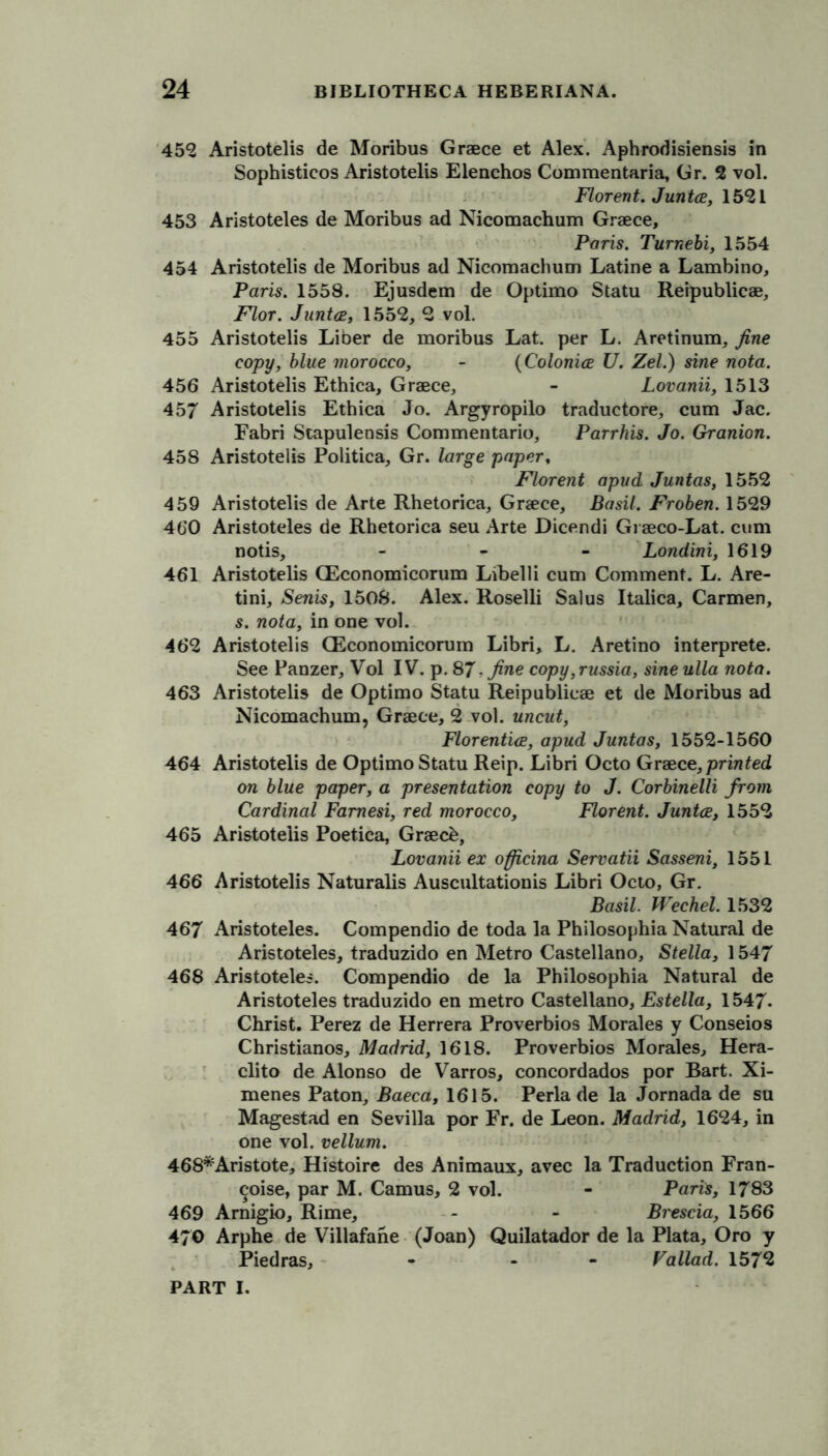 452 Aristotelis de Moribus Graece et Alex. Aphrodisiensis in Sophistieos Aristotelis Elenchos Commentaria, Gr. 2 vol. Florent. Junta, 1521 453 Aristoteles de Moribus ad Nicomachum Graece, Paris. Turnebi, 1554 454 Aristotelis de Moribus ad Nicomachum Latine a Lambino, Paris. 1558. Ejusdem de Optimo Statu Reipublicae, Flor. Junta, 1552, 2 vol. 455 Aristotelis Liber de moribus Lat. per L. Aretinum, fine copy, blue morocco, - (Colonia U. Zel.) sine nota. 456 Aristotelis Ethica, Graece, - Lovanii, 1513 457 Aristotelis Ethica Jo. Argyropilo traductore, cum Jac. Fabri Stapulensis Commentario, Parrhis. Jo. Granion. 458 Aristotelis Politica, Gr. large papert Florent apud Juntas, 1552 459 Aristotelis de Arte Rhetorica, Graece, Basil. Froben. 1529 460 Aristoteles de Rhetorica seu Arte Dicendi Gi aeco-Lat. cum notis, - Londini, 1619 461 Aristotelis CEconomicorum Libelli cum Comment. L. Are- tini, Senis, 1508. Alex. Roselli Sal us Italica, Carmen, s. nota, in one vol. 462 Aristotelis CEconomicorum Libri, L. Aretino interprete. See Panzer, Vol IV. p. 87 .fine copy ,russia, sine ulla nota. 463 Aristotelis de Optimo Statu Reipublicae et de Moribus ad Nicomachum, Graece, 2 vol. uncut, Florentia, apud Juntas, 1552-1560 464 Aristotelis de Optimo Statu Reip. Libri Octo Graece, printed on blue paper, a presentation copy to J. Corbinelli from Cardinal Famesi, red morocco, Florent. Junta, 1552 465 Aristotelis Poetica, Graecb, Lovanii ex officina Servatii Sasseni, 1551 466 Aristotelis Naturalis Auscultationis Libri Octo, Gr. Basil. Wechel. 1532 467 Aristoteles. Compendio de toda la Philosophia Natural de Aristoteles, traduzido en Metro Castellano, Stella, 1547 468 Aristoteles. Compendio de la Philosophia Natural de Aristoteles traduzido en metro Castellano, Estella, 1547- Christ. Perez de Herrera Proverbios Morales y Conseios Christianos, Madrid, 1618. Proverbios Morales, Hera- clito de Alonso de Varros, concordados por Bart. Xi- menes Paton, Baeca, 1615. Perla de la Jornada de su Magestad en Sevilla por Fr. de Leon. Madrid, 1624, in one vol. vellum. 468*Aristote, Histoire des Animaux, avec la Traduction Fran- chise, par M. Camus, 2 vol. - Paris, 1783 469 Arnigio, Rime, - - Bi'escia, 1566 470 Arphe de Villafane (Joan) Quilatador de la Plata, Oro y Piedras, - - Fallad. 1572